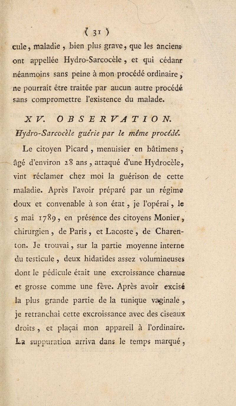 I A ■i . c 31 ) cuîe , maladie > bien plus grave ? que les âncienr ont appellée Hydro-Sarcocèle 5 et qui cédanr néanmoins sans peine à mon procédé ordinaire , ne pourrait être traitée par aucun autre procédé sans compromettre l’existence du malade. XV. O B S E R VA T I O N. tlydro-Sarcocèle guérie par le même procédé. Le citoyen Picard ? menuisier en bâtimens 5 âgé d’environ 28 ans ? attaqué d’une Hydrocèle, vint réclamer chez moi la guérison de cette maladie. Après l’avoir préparé par un régime doux et convenable à son état ? je l’opérai 9 le * . i 5 mai 1789, en présence des citoyens Monier, chirurgien ? de Paris, et Lacoste , de Charen- ton. Je trouvai ? sur la partie moyenne interne / . du testicule , deux hidatides assez volumineuses dont le pédicule était une excroissance charnue et grosse comme une fève. Après avoir excisé la plus grande partie de la tunique vaginale y je retranchai cette excroissance avec des ciseaux droits , et plaçai mon appareil à l’ordinaire. La suppuration arriva dans le temps marqué ?