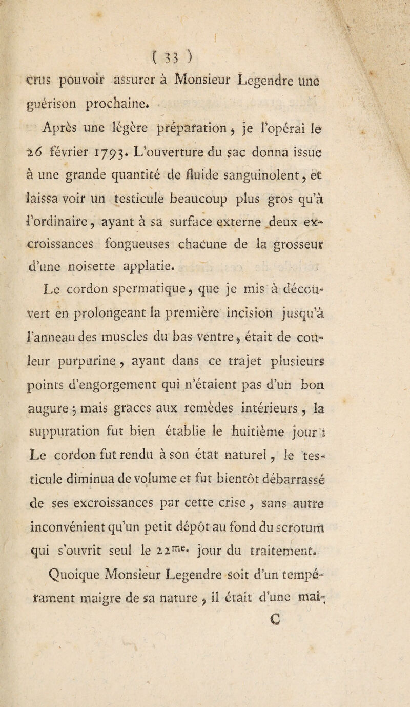 crus pouvoir assurer à Monsieur Legendre une guérison prochaine* Après une légère préparation je l’opérai le 16 février 1793* L’ouverture du sac donna issue à une grande quantité de fluide sanguinolent, et laissa voir un testicule beaucoup plus gros qu’à l’ordinaire ? ayant à sa surface externe deux ex¬ croissances fongueuses chacune de la grosseur d’une noisette applatie* Le cordon spermatique 5 que je mis à décou» vert en prolongeant la première incision jusqu’à l’anneaudes muscles du bas ventre ^ était de cou¬ leur purpurine 9 ayant dans ce trajet plusieurs points d’engorgement qui n étaient pas d’un boit augure \ mais grâces aux remèdes intérieurs ? la suppuration fut bien établie le huitième jour 1 Le cordon fut rendu à son état naturel ? le tes¬ ticule diminua de volume et fut bientôt débarrassé de ses excroissances par cette crise , sans autre inconvénient qu’un petit dépôt au fond du scrotum qui s’ouvrit seul le zzme* jour du traitement. Quoique Monsieur Legendre soit d’un tempé¬ rament maigre de sa nature ? il était d’une mai- C