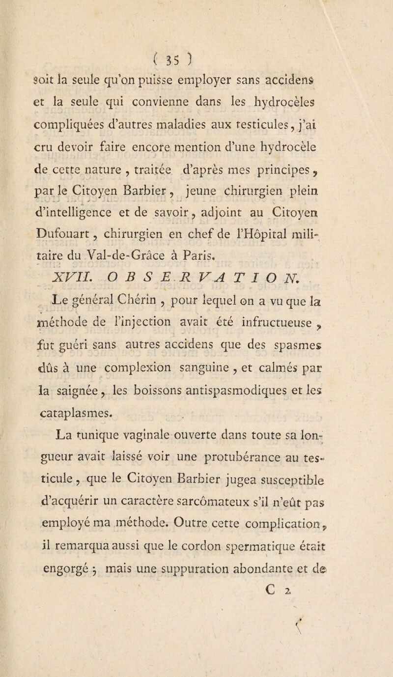 soit la seule qu’on puisse employer sans accident et la seule qui convienne dans les hydrocèles compliquées d’autres maladies aux testicules, j’ai cru devoir faire encore mention d’une hydrocèle de cette nature , traitée d’après mes principes 9 par le Citoyen Barbier , jeune chirurgien plein - d’intelligence et de savoir, adjoint au Citoyen Dufonart ? chirurgien en chef de l’Hôpital mili¬ taire du Val-de-Grâce à Paris* XVII. O B S E R V A T I O N. Le général Chérin , pour lequel ©n a vu que la méthode de l’injection avait été infructueuse 9 fut guéri sans autres accidens que des spasmes dûs à une complexion sanguine , et calmés par la saignée , les boissons antispasmodiques et les cataplasmes. La tunique vaginale ouverte dans toute sa Ion» gueur avait laissé voir une protubérance au tes- ticule, que le Citoyen Barbier jugea susceptible d’acquérir un caractère sarcomateux s’il n’eût pas employé ma méthode. Outre cette complication, il remarqua aussi que le cordon spermatique était engorgé 3 mais une suppuration abondante et de C 2,