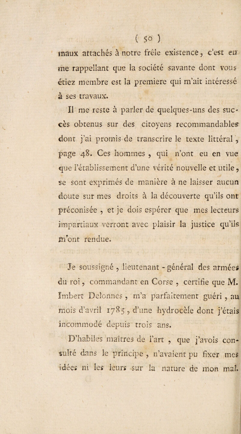 maux attachés à notre frêle existence 5 c'est eu me rappellant que la société savante dont vous étiez membre est la première qui m’ait intéressé à ses travaux. Il me reste à parler de quelques-uns des suc¬ cès obtenus sur des citoyens recommandables dont j’ai promis de transcrire le texte littéral 5 page 48. Ces hommes ? qui n’ont eu en vue que l’établissement d’une vérité nouvelle et utile 9 se sont exprimés de manière à ne laisser aucun cloute sur mes droits à la découverte qu’ils ont préconisée 5 et je dois espérer que mes lecteurs impartiaux verront avec plaisir la justice qu’ils irfont rendue. Je soussigné 9 lieutenant - général des armées du roi, commandant en Corse , certifie que M. Imbert Deîonnes , m’a parfaitement guéri , au mois d’avril 1785 , d’une hydrocèle dont j étais incommodé depuis trois ans. D’habiles maîtres de l’art , que j’avois con¬ sulté dans le principe ? n’avaient pu fixer mes idées ni les leurs sur la nature de mon mal.