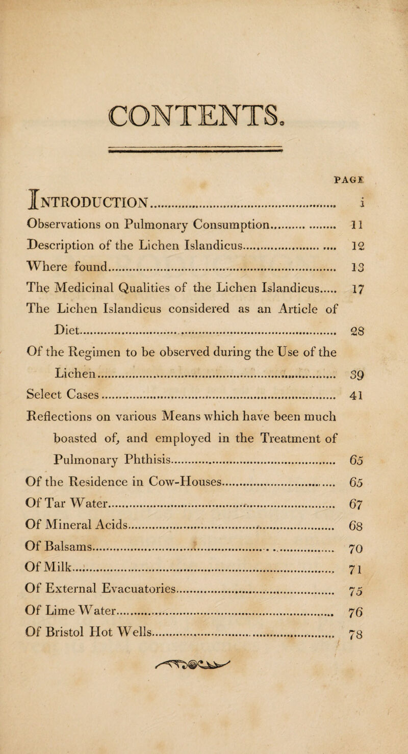 VAGI Introduction. i Observations on Pulmonary Consumption.,. II Description of the Lichen Islandicus. 12 Where found. 13 The Medicinal Qualities of the Lichen Islandicus. 17 The Lichen Islandicus considered as an Article of Diet. 28 Of the Regimen to be observed during the Use of the Lichen. 39 Select Cases. 41 Reflections on various Means which have been much boasted of, and employed in the Treatment of Pulmonary Phthisis. 65 Of the Residence in Cow-Houses. 65 Of Tar Water.*. 67 Of Mineral Acids. 68 Of Balsams. 70 Of Milk..... 71 Of External Evacuatories. 75 Of Lime Water. 76 Of Bristol Plot Wells. 73 f