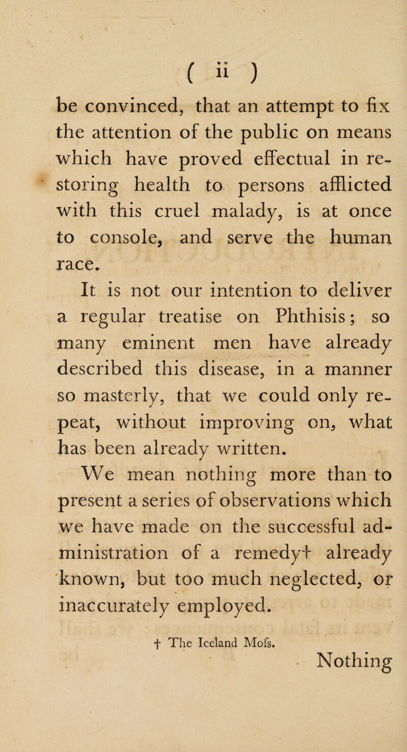 be convinced, that an attempt to fix the attention of the public on means which have proved effectual in re¬ storing health to persons afflicted with this cruel malady, is at once to console, and serve the human race. It is not our intention to deliver a regular treatise on Phthisis; so many eminent men have already described this disease, in a manner so masterly, that we could only re¬ peat, without improving on, what has been already written. We mean nothing more than to present a series of observations which we have made on the successful ad¬ ministration of a remedyf already known, but too much neglected, or inaccurately employed. f The Iceland Mofs. Nothing