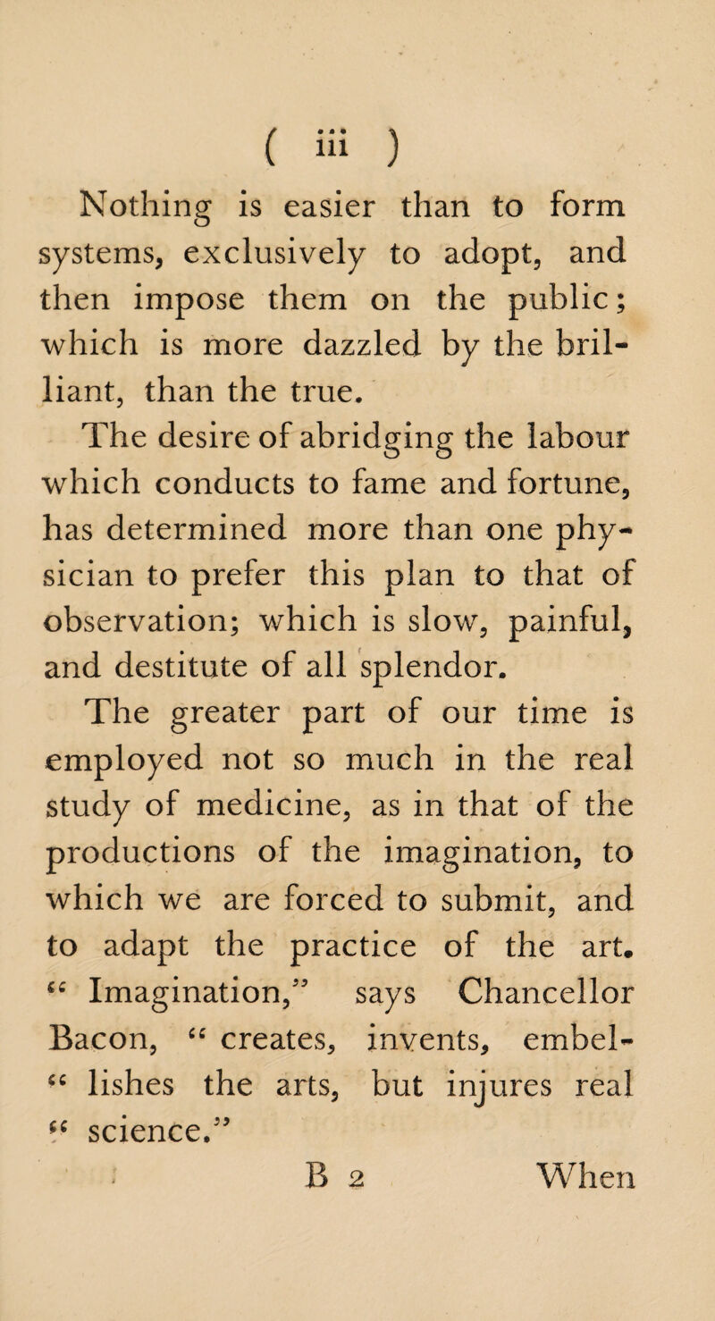 Nothing is easier than to form systems, exclusively to adopt, and then impose them on the public; which is more dazzled by the bril¬ liant, than the true. The desire of abridging the labour which conducts to fame and fortune, has determined more than one phy¬ sician to prefer this plan to that of observation; which is slow, painful, and destitute of all splendor. The greater part of our time is employed not so much in the real study of medicine, as in that of the productions of the imagination, to which we are forced to submit, and to adapt the practice of the art. “ Imagination,” says Chancellor Bacon, “ creates, invents, embel- “ lishes the arts, but injures real il science.” B 2 When