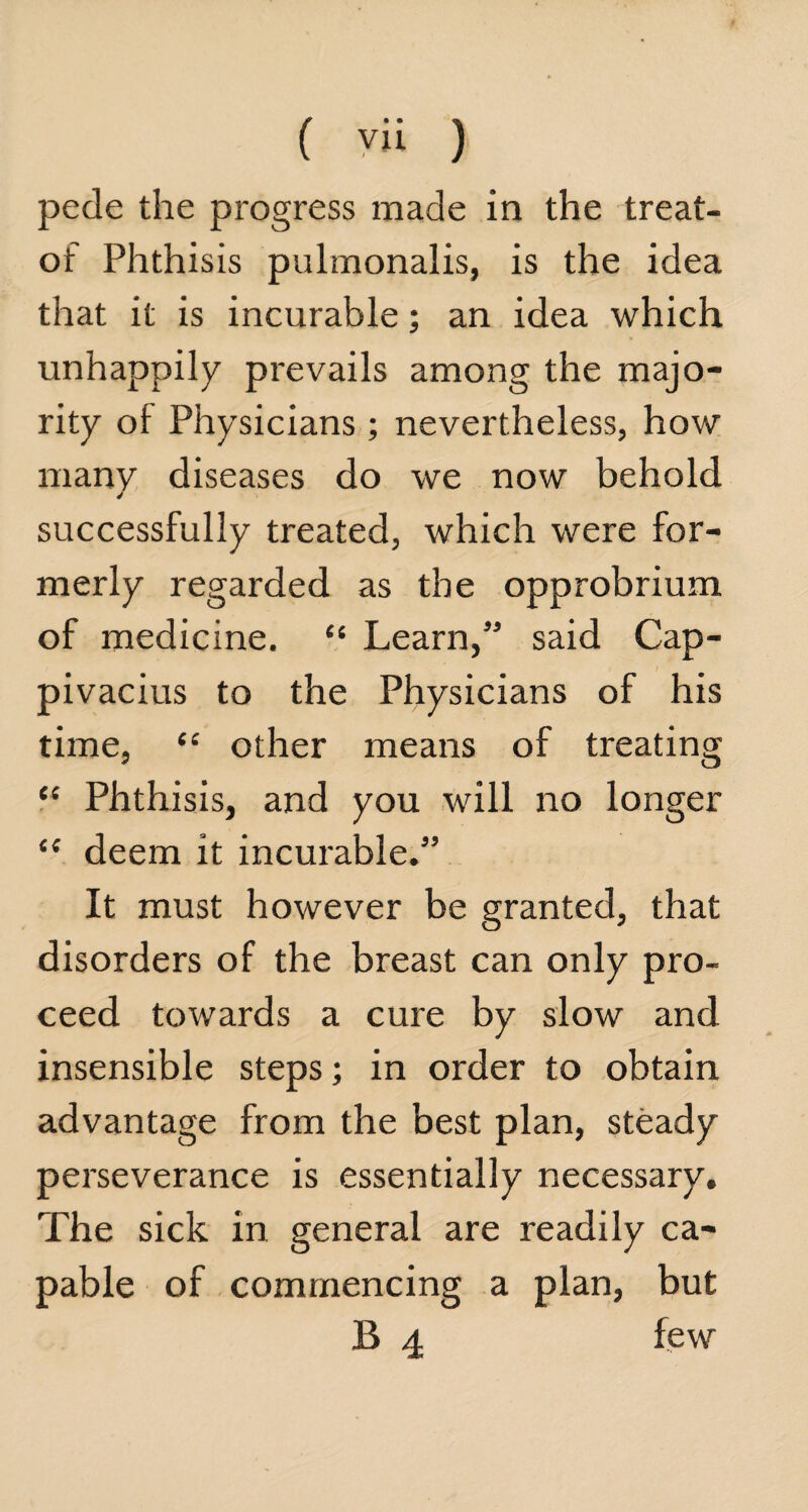 ( yii ) pede the progress made in the treat- of Phthisis pulmonalis, is the idea that it is incurable; an idea which unhappily prevails among the majo¬ rity oi Physicians; nevertheless, how many diseases do we now behold J successfully treated, which were for¬ merly regarded as the opprobrium of medicine. “ Learn,” said Cap- pivacius to the Physicians of his time, “ other means of treating “ Phthisis, and you will no longer £< deem it incurable.” It must however be granted, that disorders of the breast can only pro¬ ceed towards a cure by slow and insensible steps; in order to obtain advantage from the best plan, steady perseverance is essentially necessary. The sick in general are readily ca¬ pable of commencing a plan, but B 4 few