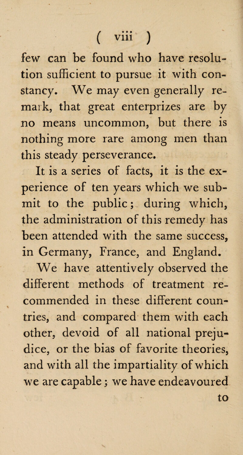 ( ) few can be found who have resolu¬ tion sufficient to pursue it with con¬ stancy. We may even generally re¬ mark, that great enterprizes are by no means uncommon, but there is nothing more rare among men than this steady perseverance. It is a series of facts, it is the ex¬ perience of ten years which we sub¬ mit to the public; during which, the administration of this remedy has been attended with the same success, in Germany, France, and England. We have attentively observed the different methods of treatment re¬ commended in these different coun¬ tries, and compared them with each other, devoid of all national preju¬ dice, or the bias of favorite theories, and with all the impartiality of which we are capable; we have endeavoured to