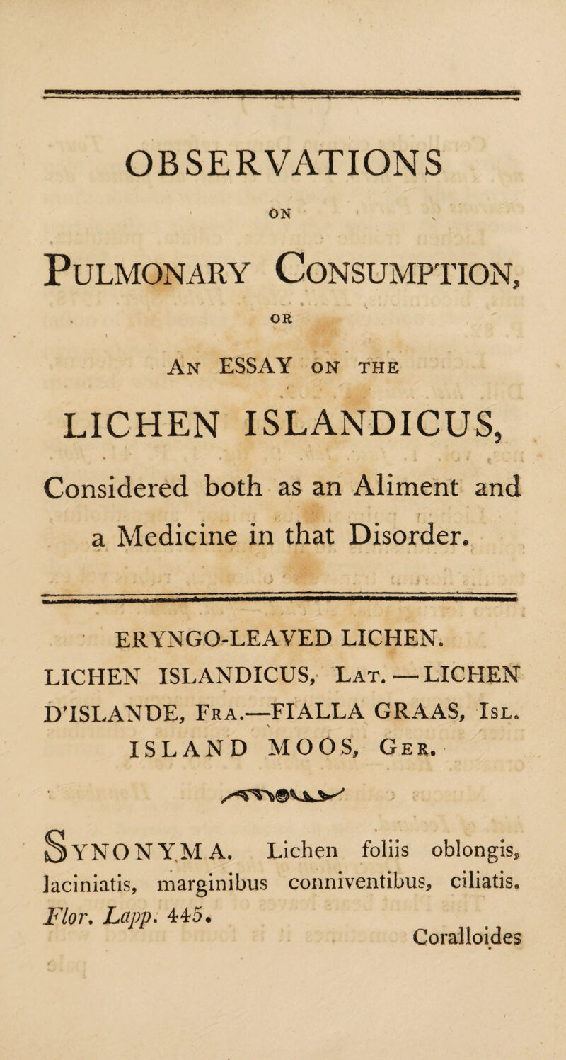 OBSERVATIONS ON Pulmonary Consumption, * *• * - * * > ^ . ■%, .. OR An ESSAY on the ( ‘ . » LICHEN ISLANDICUS, • - * • •'■**•’*■*• • * % J 4 5 • - ; Considered both as an Aliment and c '* jf * ” ‘ • a Medicine in that Disorder. ERYNGO-LEAVED LICHEN. LICHEN ISLANDICUS, Lat.—LICHEN D’ISLANDE, Fra.—FIALLA GRAAS, Isl. ISLAND MOOS, Gee. Synonym A. Lichen foliis oblongis, laciniatis, marginibus conniventibus, ciliatis. Flor. Lapp. 445. Coralloides