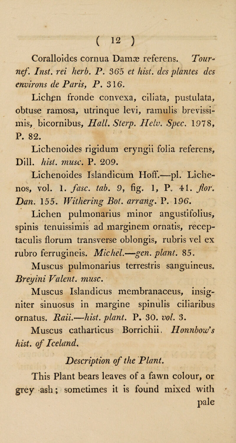 Coralloides cornua Damse referens. Tour- nef. hist. ra herb. P. 365 et hist. des plantes des environs de Paris, P. 316. Lichen fronde convexa, ciliata, pustulata, obtuse ramosa, utrinque levi, rainulis brevissi- mis, bicornibus, Hall. Sterp. Helv. Spec. 1978, P. 82, Lichenoides rigidum eryngii folia referens. Dill. Am. ttzmsc. P» 209. Lichenoides Islandicum Ploff.—pi. Liche- nos, yol. 1. fasc. tab. 9, fig. 1, P. 41. Daw. 155. Withering Bot. arrang. P. 196. Lichen pulmonarius minor angustifolius, spinis tenuissimis ad marginem ornatis, recep- taculis florum transverse oblongis, rubris vel ex rubro ferrugineis. Michel.—gen. plant. 85. Muscus pulmonarius terrestris sanguineus. Breyini Valent, muse. Muscus Islandicus membranaceus, insig- niter sinuosus in margine spinulis ciliaribus ornatus. Raii.—hist, plant. P. 30. vol. 3. Muscus catharticus Borrichii, Honnbow's hist, of Iceland. Description of the Plant. This Plant bears leaves of a fawn colour, or grey ash; sometimes it is found mixed with pale