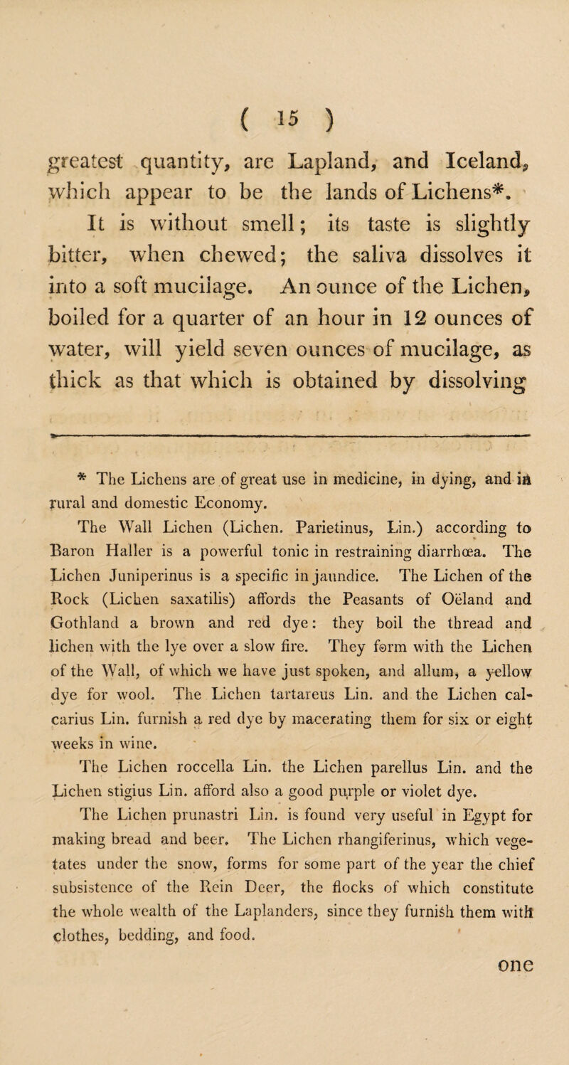 greatest quantity, are Lapland, and Iceland, which appear to be the lands of Lichens*. It is without smell; its taste is slightly bitter, when chewed; the saliva dissolves it into a soft mucilage. An ounce of the Lichen, boiled for a quarter of an hour in 12 ounces of water, will yield seven ounces of mucilage, as thick as that which is obtained by dissolving * The Lichens are of great use in medicine, in dying, and ia rural and domestic Economy. The Wall Lichen (Lichen. Parietinus, Lin.) according to Baron Haller is a powerful tonic in restraining diarrhoea. The Lichen Juniperinus is a specific in jaundice. The Lichen of the Rock (Lichen saxatilis) affords the Peasants of Oeland and Gothland a brown and red dye: they boil the thread and lichen with the lye over a slow fire. They form with the Lichen of the Wall, of which we have just spoken, and allum, a yellow dye for wool. The Lichen tartareus Lin. and the Lichen cal- carius Lin. furnish a red dye by macerating them for six or eight weeks in wine. The Lichen roccella Lin. the Lichen parellus Lin. and the Lichen stigius Lin. afford also a good purple or violet dye. The Lichen prunastri Lin. is found very useful in Egypt for making bread and beer. The Lichen rhangiferinus, which vege¬ tates under the snow, forms for some part of the year the chief subsistence of the Rein Deer, the flocks of which constitute the whole wealth of the Laplanders, since they furnish them with clothes, bedding, and food. one