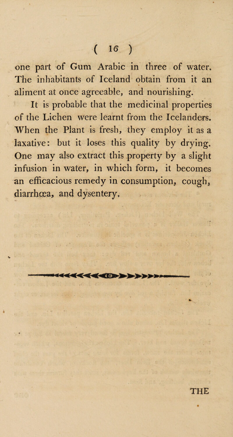 one part of Gum Arabic in three of water. The inhabitants of Iceland obtain from it an H aliment at once agreeable, and nourishing. It is probable that the medicinal properties of the Lichen were learnt from the Icelanders. When the Plant is fresh, they employ it as a laxative: but it loses this quality by drying. One may also extract this property by a slight infusion in water, in which form, it becomes an efficacious remedy in consumption, cough, diarrhoea, and dysentery, * THE