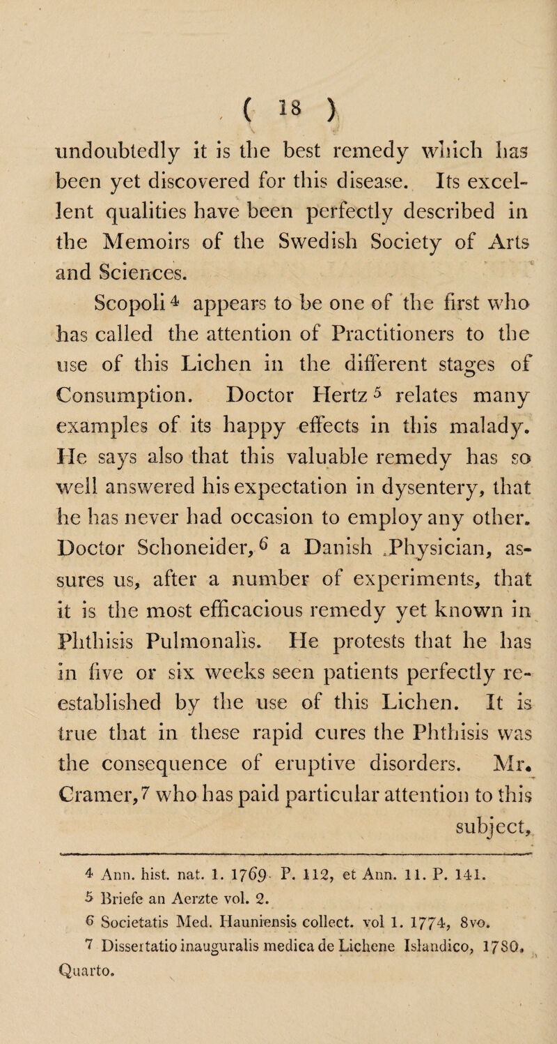 \ iff undoubtedly it is the best remedy which has been yet discovered for this disease. Its excel¬ lent qualities have been perfectly described in the Memoirs of the Swedish Society of Arts and Sciences. Scopoli4 appears to be one of the first who has called the attention of Practitioners to the use of this Lichen in the different stages of Consumption. Doctor Hertz5 6 7 relates many examples of its happy effects in this malady. He says also that this valuable remedy has so well answered his expectation in dysentery, that he has never had occasion to employ any other. Doctor Sehoneider, 6 a Danish Physician, as¬ sures us, after a number of experiments, that it is the most efficacious remedy yet known in Phth isis Pulmonalis. He protests that he has in five or six weeks seen patients perfectly re¬ established by the use of this Lichen. It is true that in these rapid cures the Phthisis was the consequence of eruptive disorders. Mr. Cramer, 7 who has paid particular attention to this subject, 4 Ann. hist. nat. 1. 1769 L 112, et Ann. 11. P. 141. 5 Briefe an Aerzte vol. 2. 6 Societatis Med. Hauniensis collect, vol 1. 1774, 8vo. 7 Dissertatio inauguralis mediea de Lichene Islandico, 17S0, Quarto.