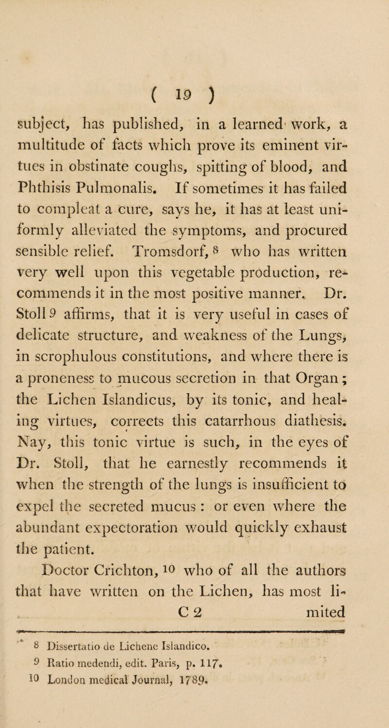 subject, has published, in a learned1 work, a multitude of facts which prove its eminent vir¬ tues in obstinate coughs, spitting of blood, and Phthisis Pulmonalis. If sometimes it has failed to compleat a cure, says he, it has at least uni¬ formly alleviated the symptoms, and procured sensible relief. Tromsdorf, 8 9 who has written very well upon this vegetable production, re¬ commends it in the most positive manner, Dr. Stoll 9 affirms, that it is very useful in cases of delicate structure, and weakness of the Lungs, in scrophulous constitutions, and where there is a proneness to mucous secretion in that Organ; the Lichen Islandicus, by its tonic, and heal¬ ing virtues, corrects this catarrhous diathesis. Nay, this tonic virtue is such, in the eyes of Dr. Stoll, that he earnestly recommends it when the strength of the lungs is insufficient to expel the secreted mucus: or even where the abundant expectoration would quickly exhaust the patient. Doctor Crichton,10 who of all the authors that have written on the Lichen, has most li- C 2 mited 8 Dissertatio cie Lichene Islandico. 9 Ratio medendi, edit. Paris, p. 117. London medical Journal, 1789*