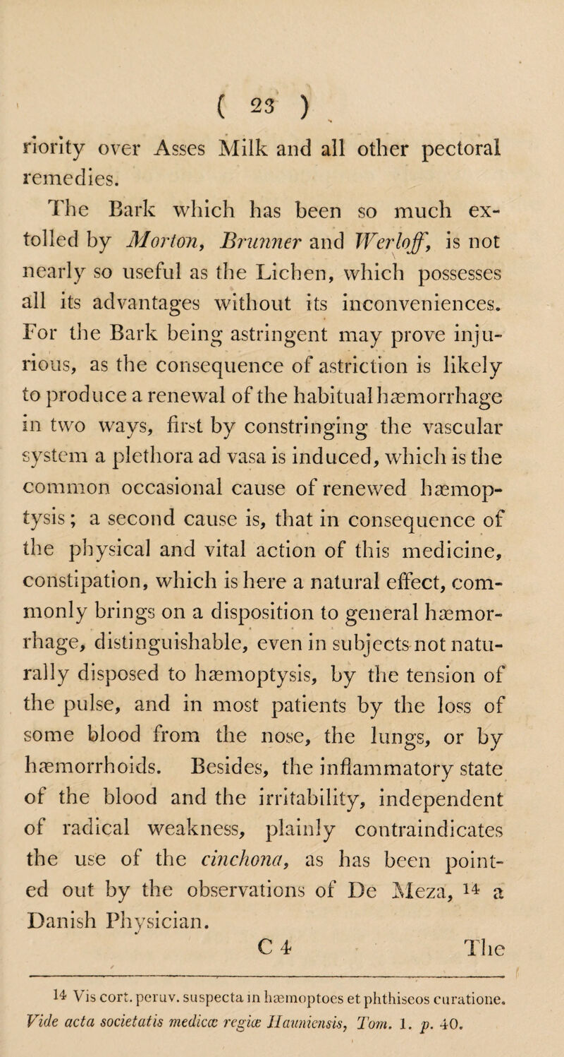 riority over Asses Milk and all other pectoral remedies. The Bark which has been so much ex¬ tolled by Morton, Brunner and Werloff, is not nearly so useful as the Lichen, which possesses all its advantages without its inconveniences. For the Bark being astringent may prove inju¬ rious, as the consequence of astriction is likely to produce a renewal of the habitual haemorrhage in two ways, first by constringing the vascular system a plethora ad vasa is induced, which is the common occasional cause of renewed haemop¬ tysis ; a second cause is, that in consequence of the physical and vital action of this medicine, constipation, which is here a natural effect, com¬ monly brings on a disposition to general haemor¬ rhage, distinguishable, even in subjects not natu¬ rally disposed to haemoptysis, by the tension of the pulse, and in most patients by the loss of some blood from the nose, the lungs, or by haemorrhoids. Besides, the inflammatory state of the blood and the irritability, independent of radical weakness, plainly contraindicates the use of the cinchona, as has been point¬ ed out by the observations of De Meza, 14 a Danish Physician. C 4 The 14 Vis cort.peruv. suspecta in haemoptoes etphthiseos curatione. Vide acta societatis mediccc regice JIaunicnsis, Tom. 1. p. 40.