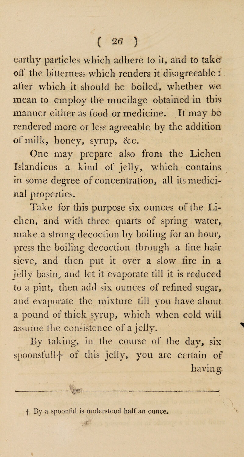 earthy particles which adhere to it, and to take oft the bitterness which renders it disagreeable : after which it should be boiled, whether we mean to employ the mucilage obtained in this manner either as food or medicine. It may be rendered more or less agreeable by the addition of milk, honey, syrup, &c. One may prepare also from the Lichen Islandicus a kind of jelly, which contains in some degree of concentration, all its medici¬ nal properties. Take for this purpose six ounces of the Li¬ chen, and with three quarts of spring water, make a strong decoction by boiling for an hour, press the boiling decoction through a fine hair sieve, and then put it over a slow fire in a jelly basin, and let it evaporate till it is reduced to a pint, then add six ounces of refined sugar, and evaporate the mixture till you have about a pound of thick syrup, which when cold will assume the consistence of a jelly. By taking, in the course of the day, six spoonsfullf- of this jelly, you are certain of having ■f- By a spoonful is understood half an ounce.