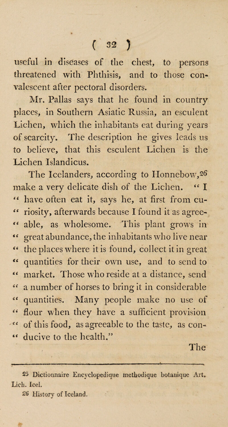 useful in diseases of the chest, to persons threatened with Phthisis, and to those con¬ valescent after pectoral disorders. Mr. Pallas says that he found in country places, in Southern Asiatic Russia, an esculent Lichen, which the inhabitants eat during years of scarcity. The description he gives leads us to believe, that this esculent Lichen is the Lichen Islandicus. The Icelanders, according to Honnebow,2^ make a very delicate dish of the Lichen. “ I have often eat it, says he, at first from cu- “ riosity, afterwards because I found it as agree- “ able, as wholesome. This plant grows in great abundance, the inhabitants who live near “ the places where it is found, collect it in great quantities for their own use, and to send to “ market. Those who reside at a distance, send “ a number of horses to bring it in considerable quantities. Many people make no use of “ flour when they have a sufficient provision of this food, as agreeable to the taste, as con- ** ducive to the health.” The 25 Dictionnaire Encvclopedique methodique botanique Art. Lich. Icel. 26 History of Iceland,