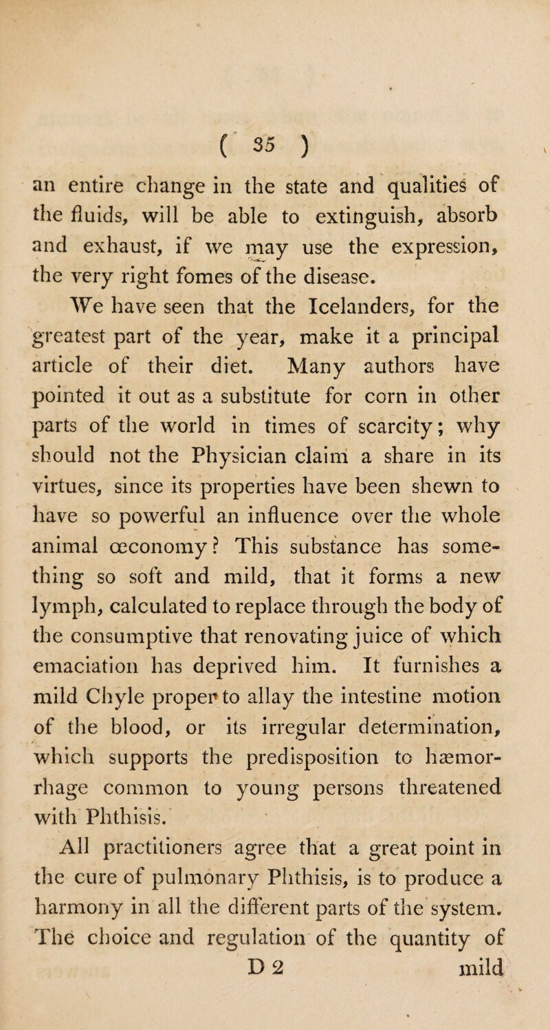 an entire change in the state and qualities of the fluids, will be able to extinguish, absorb and exhaust, if we may use the expression, the very right fomes of the disease. We have seen that the Icelanders, for the greatest part of the year, make it a principal article of their diet. Many authors have pointed it out as a substitute for corn in other parts of the world in times of scarcity; why should not the Physician claim a share in its virtues, since its properties have been shewn to have so powerful an influence over the whole animal oeconomy? This substance has some¬ thing so soft and mild, that it forms a new lymph, calculated to replace through the body of the consumptive that renovating juice of which emaciation has deprived him. It furnishes a mild Chyle proper to allay the intestine motion of the blood, or its irregular determination, which supports the predisposition to haemor¬ rhage common to young persons threatened with Phthisis. All practitioners agree that a great point in the cure of pulmonary Phthisis, is to produce a harmony in all the different parts of the system. The choice and regulation of the quantity of D 2 mild