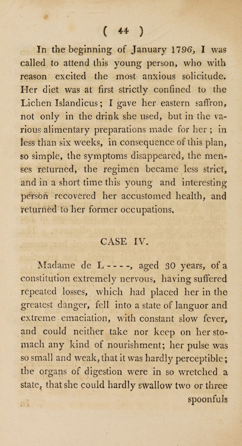 In the beginning of January 1196, I was called to attend this young person, who with reason excited the most anxious solicitude. Her diet was at first strictly confined to the Lichen Xslandicus; I gave her eastern saffron, not only in the drink she used, but in the va¬ rious alimentary preparations made for her ; in less than six weeks, in consequence of this plan, so simple, the symptoms disappeared, the mem? ses returned, the regimen became less strict, and in a short time this young and interesting person recovered her accustomed health, and returned to her former occupations, CASE IV. Madame de L - --, aged 30 years, of a constitution extremely nervous, having suffered repeated losses, which had placed her in the greatest danger, fell into a state of languor and extreme emaciation, with constant slow fever, and could neither take nor keep on her sto¬ mach any kind of nourishment; her pulse was so small and weak, that it was hardly perceptible; the organs of digestion were in so wretched a state, that she could hardly swallow two or three spoonfuls