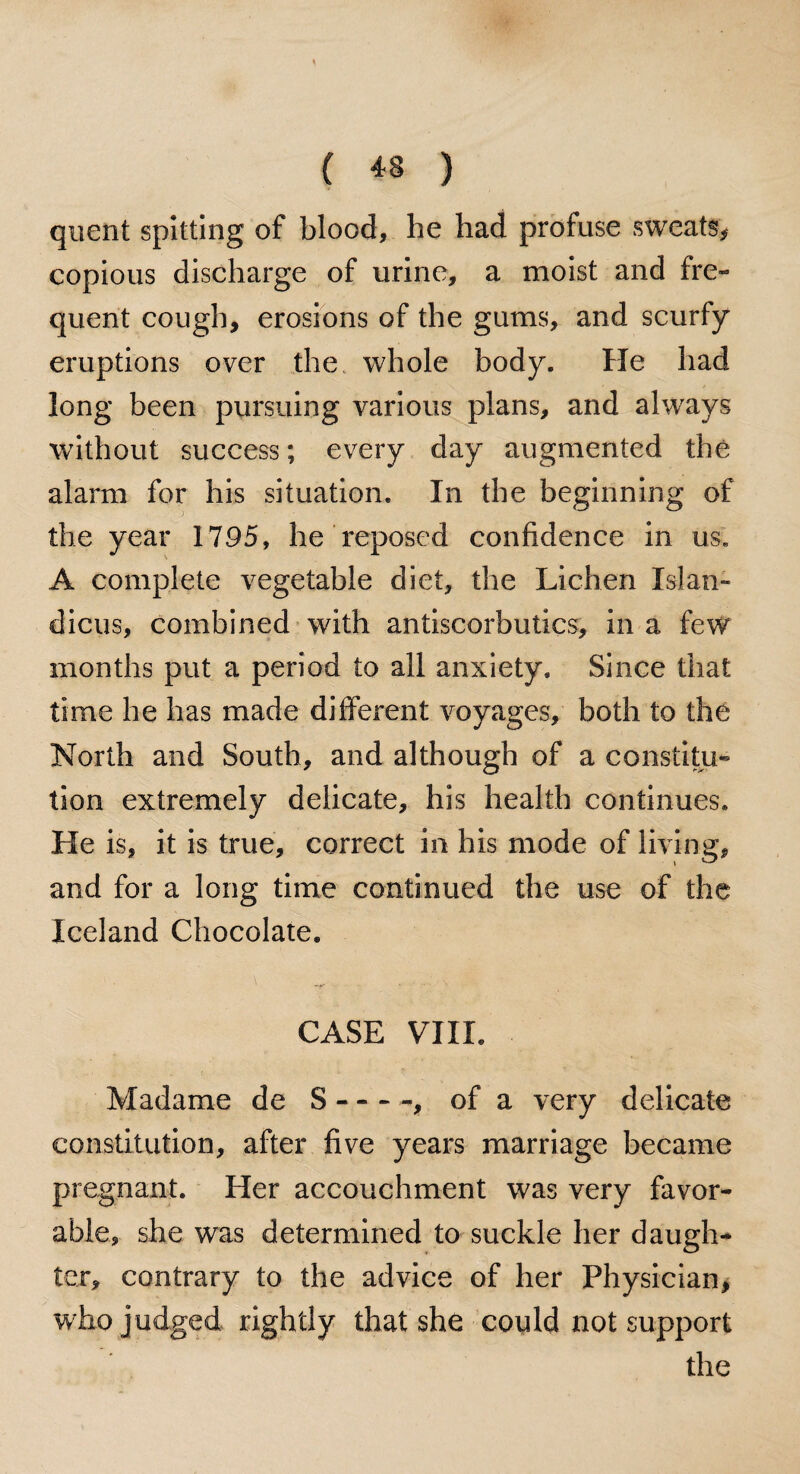 quent spitting of blood, he had profuse sweats, copious discharge of urine, a moist and fre¬ quent cough, erosions of the gums, and scurfy eruptions over the whole body. He had long been pursuing various plans, and always without success; every day augmented the alarm for his situation. In the beginning of the year 1795, he reposed confidence in us. A complete vegetable diet, the Lichen Xslan- dicus, combined with antiscorbutics, in a few months put a period to all anxiety. Since that time he has made different voyages, both to the North and South, and although of a constitu¬ tion extremely delicate, his health continues. He is, it is true, correct in his mode of living, and for a long time continued the use of the Iceland Chocolate. CASE VIII. Madame de S-, of a very delicate constitution, after five years marriage became pregnant. Her accouchment was very favor¬ able, she was determined to suckle her daugh¬ ter, contrary to the advice of her Physician, who judged rightly that she could not support the