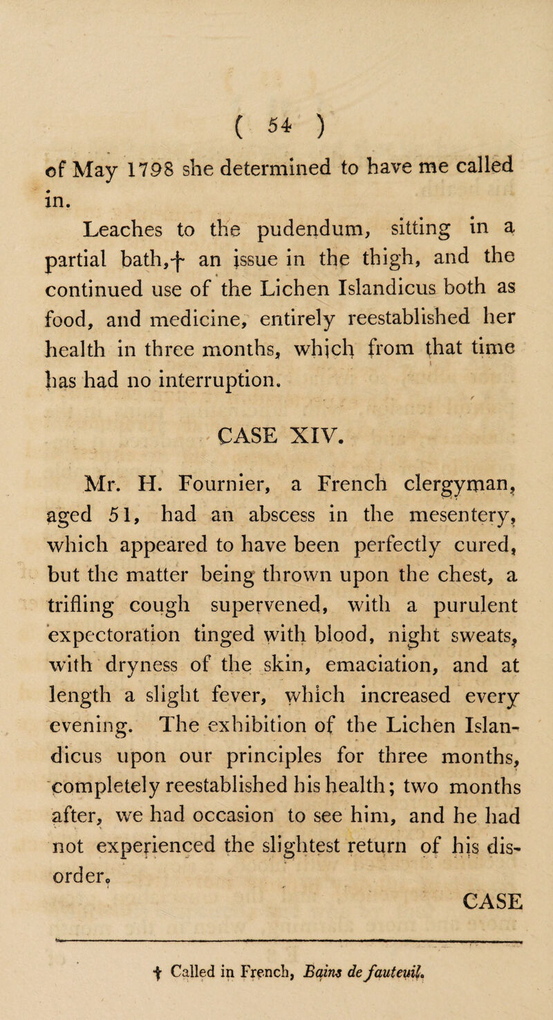 of May 1798 she determined to have me called in. Leaches to the pudendum, sitting in a partial bath,-j- an issue in the thigh, and the continued use of the Lichen Islandicus both as food, and medicine, entirely reestablished her health in three months, which from that time • - \ has had no interruption. /.. • / :  -CASE XIV. Mr. H. Fournier, a French clergyman, aged 51, had an abscess in the mesentery, which appeared to have been perfectly cured, but the matter being thrown upon the chest, a trifling cough supervened, with a purulent expectoration tinged with blood, night sweats* with dryness of the skin, emaciation, and at length a slight fever, which increased every evening. The exhibition of the Lichen Islan¬ dicus upon our principles for three months, completely reestablished his health; two months after, we had occasion to see him, and he had not experienced the slightest return of his dis¬ order. -$r Called in French, Baim de fauteuil. CASE