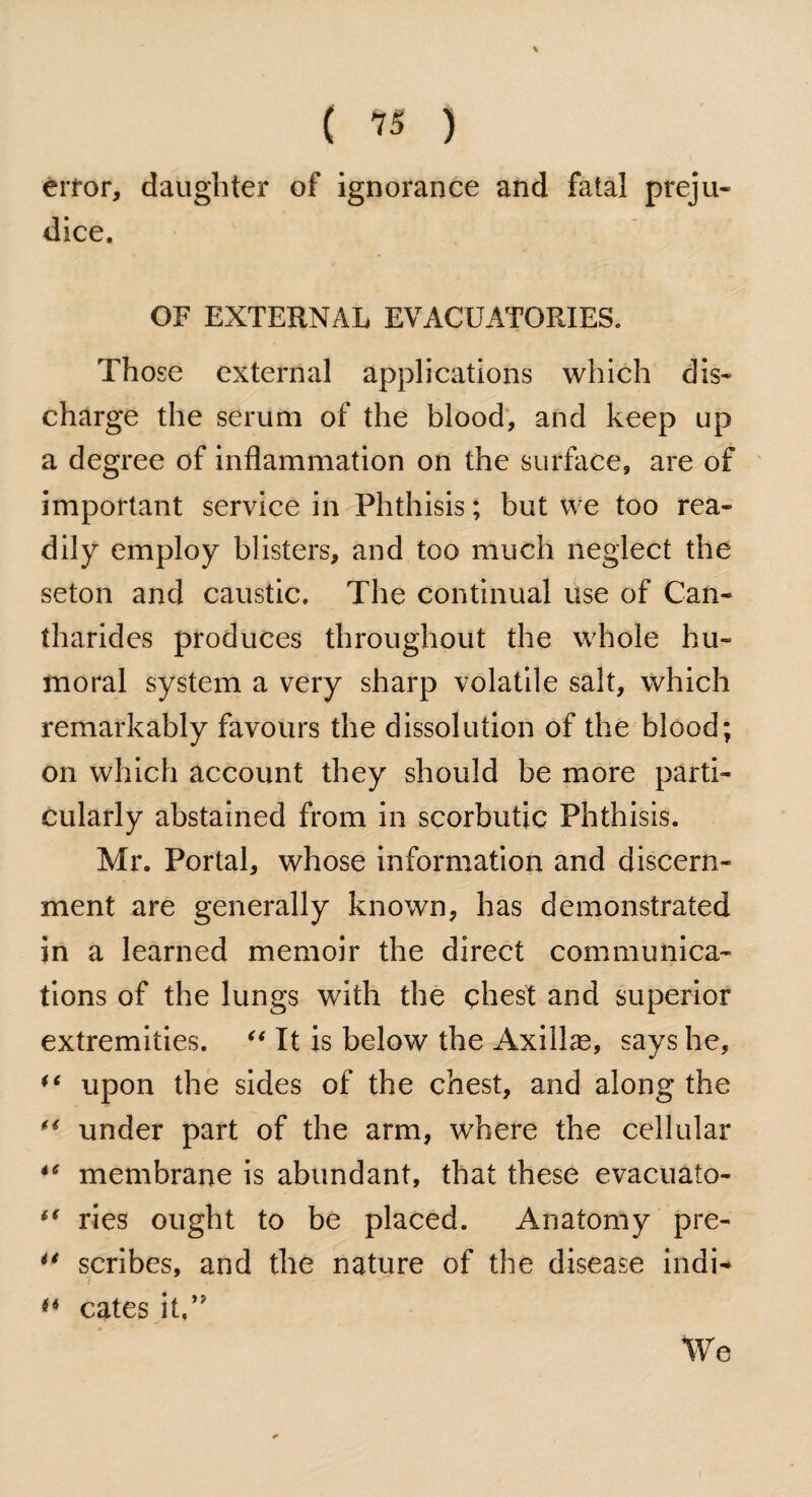 \ ( 75 ) error, daughter of ignorance and fatal preju¬ dice. OF EXTERNAL EVACUATORIES. Those external applications which dis¬ charge the serum of the blood, and keep up a degree of inflammation on the surface, are of important service in Phthisis; but we too rea¬ dily employ blisters, and too much neglect the seton and caustic. The continual use of Can- tharides produces throughout the whole hu¬ moral system a very sharp volatile salt, which remarkably favours the dissolution of the blood; on which account they should be more parti¬ cularly abstained from in scorbutic Phthisis. Mr. Portal, whose information and discern¬ ment are generally known, has demonstrated in a learned memoir the direct communica¬ tions of the lungs with the chest and superior extremities. “ It is below the Axillas, says he, “ upon the sides of the chest, and along the “ under part of the arm, where the cellular 46 membrane is abundant, that these evacuato- if ries ought to be placed. Anatomy pre- u scribes, and the nature of the disease indi- ** cates it.” We