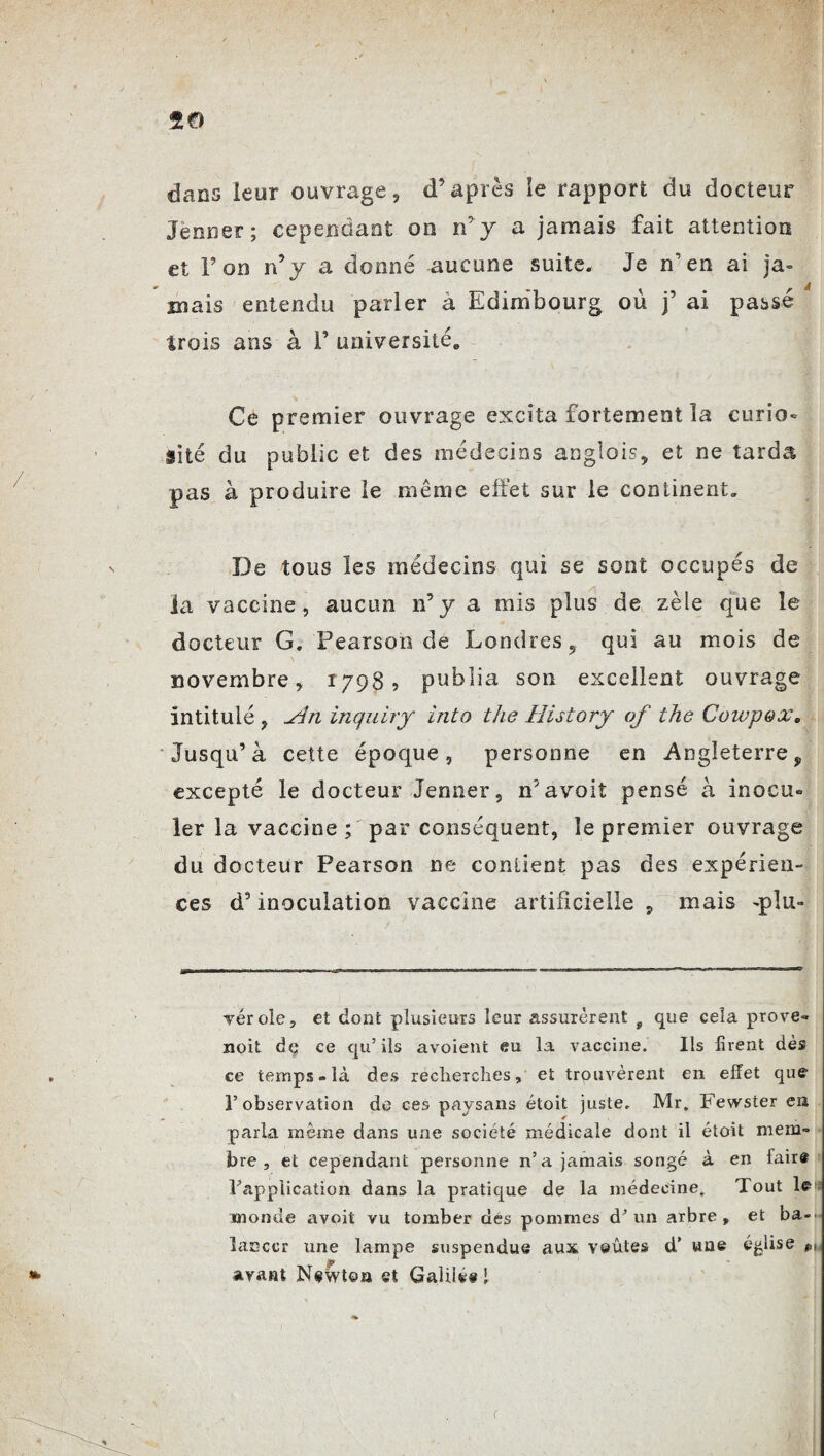 dans leur ouvrage, d’après îe rapport du docteur Jenner; cependant on n’ y a jamais fait attention et l’on n’y a donné aucune suite. Je n’en ai ja¬ mais entendu parler à Edimbourg où j’ ai passé trois ans à F université* Ce premier ouvrage excita fortement la curio¬ sité du public et des médecins anglois, et ne tarda pas à produire le même effet sur le continent. De tous les médecins qui se sont occupés de la vaccine, aucun n’y a mis plus de zèle que le docteur G. Pearson de Londres 5 qui au mois de novembre, 1798? publia son excellent ouvrage intitulé, -An inquiry into the History of the Cowpox, Jusqu’à cette époque, personne en Angleterre, excepté le docteur Jenner, n’avoit pensé à inocu¬ ler la vaccine; par conséquent, le premier ouvrage du docteur Pearson ne contient pas des expérien¬ ces d’inoculation vaccine artificielle, mais -pîu- vérole, et dont plusieurs leur assurèrent g que cela prove- noit dç ce qu’ils avoient eu la vaccine. Ils firent dès ce temps - là des recherches, et trouvèrent en effet que l’observation do ces paysans étoit juste. Mr. Fewster en paria même dans une société médicale dont il étoit mem¬ bre , et cependant personne n’a jamais songé à en faire inapplication dans la pratique de la médecine. Tout le> monde avoit vu tomber des pommes d’un arbre» et ba«> laeccr une lampe suspendue aux voûtes d’ une église avant Newton et GaliU@ 1 r