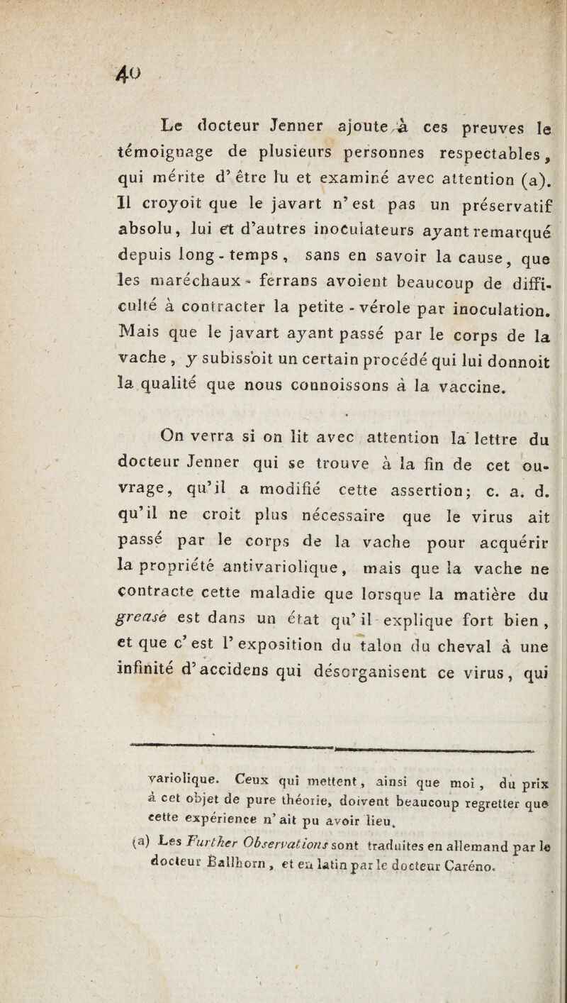 Le docteur Jenner ajoute à ces preuves le témoignage de plusieurs personnes respectables 9 qui mérite d’être lu et examiné avec attention (a). Il croyoit que le javart n’est pas un préservatif absolu, lui et d’autres inoculateurs ayant remarqué depuis long-temps, sans en savoir la cause, que les maréchaux - ferrans avoient beaucoup de diffi¬ culté à contracter la petite - vérole par inoculation. Mais que le javart ayant passé par le corps de la vache , y subissbit un certain procédé qui lui donnoit la qualité que nous connoissons à la vaccine. « On verra si on lit avec attention îa lettre du docteur Jenner qui se trouve à la fin de cet ou- vrage, qu’il a modifié cette assertion; c. a. d. qu’il ne croit plus nécessaire que le virus ait passe par le corps de la vache pour acquérir la propriété antivariolique, mais que la vache ne contracte cette maladie que lorsque la matière du greasè est dans un état qu’ il explique fort bien , et que c’est l’exposition du talon du cheval à une ¥ y infinité d’accidens qui désorganisent ce virus, qui variolique. Ceux qui mettent, ainsi que moi , du prix â cet objet de pure théorie, doivent beaucoup regretter que cette expérience n’ait pu avoir lieu, (a) Les Turtlier Observations sont traduites en allemand par le docteur Ballhorn , et en latin par le docteur Caréno.