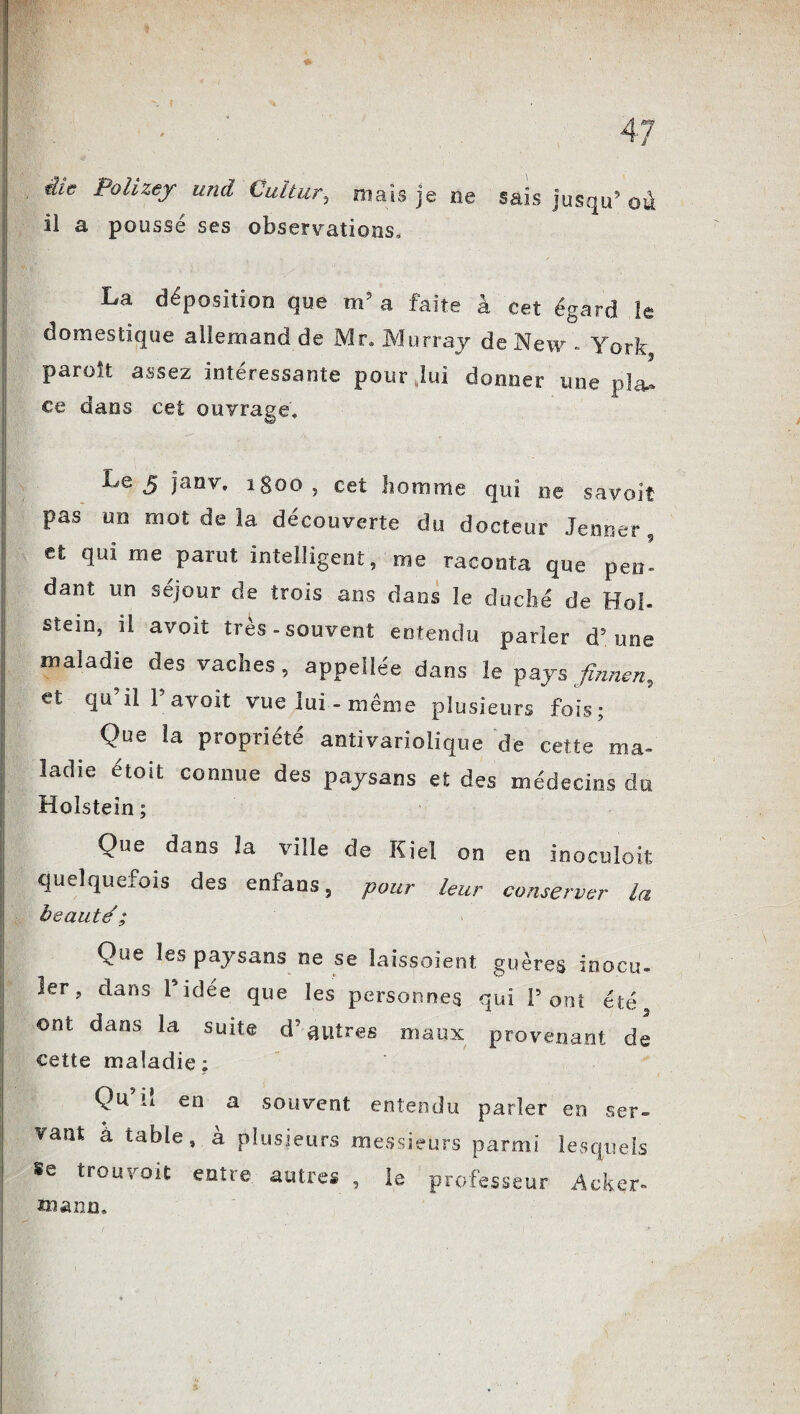 the Polizey und Cuîtur, mais je ne sais jusqu9 ou il a poussé ses observations. La déposition que m5 a faite à cet égard le domestique allemand de Mr, Murray de New - York paroît assez intéressante pour,lui donner une pla¬ ce dans cet ouvrage, H •  ' I Le5 Sanv* 1800 , cet homme qui ne savoit pas un mot de la découverte du docteur Jenner, et qui me parut intelligent, me raconta que peo- dant un séjour de trois ans dans le duché de Ho!, stem, il avoit très-souvent entendu parler d’une maladie des vaches, appeilée dans le pays fmnen, et qu il P avoir vue lui-même plusieurs fois; Que la propriété antivariolique de cette ma¬ ladie étoit connue des paysans et des médecins du Holstein ; Que dans la ville de Kiel on en inoculoit | quelquefois des enfans, pour leur conserver la beauté ; \ Que les paysans ne se îaissoient guères inocu. I 1er, dans l’idée que les personnes qui Pont été | ont dans la suite d'autres maux provenant, de cette maladie; Qu’il en a souvent entendu parler en ser¬ vant à table, à plusieurs messieurs parmi lesquels ; Se trouvoit entre, autres , le professeur Acker» roann.