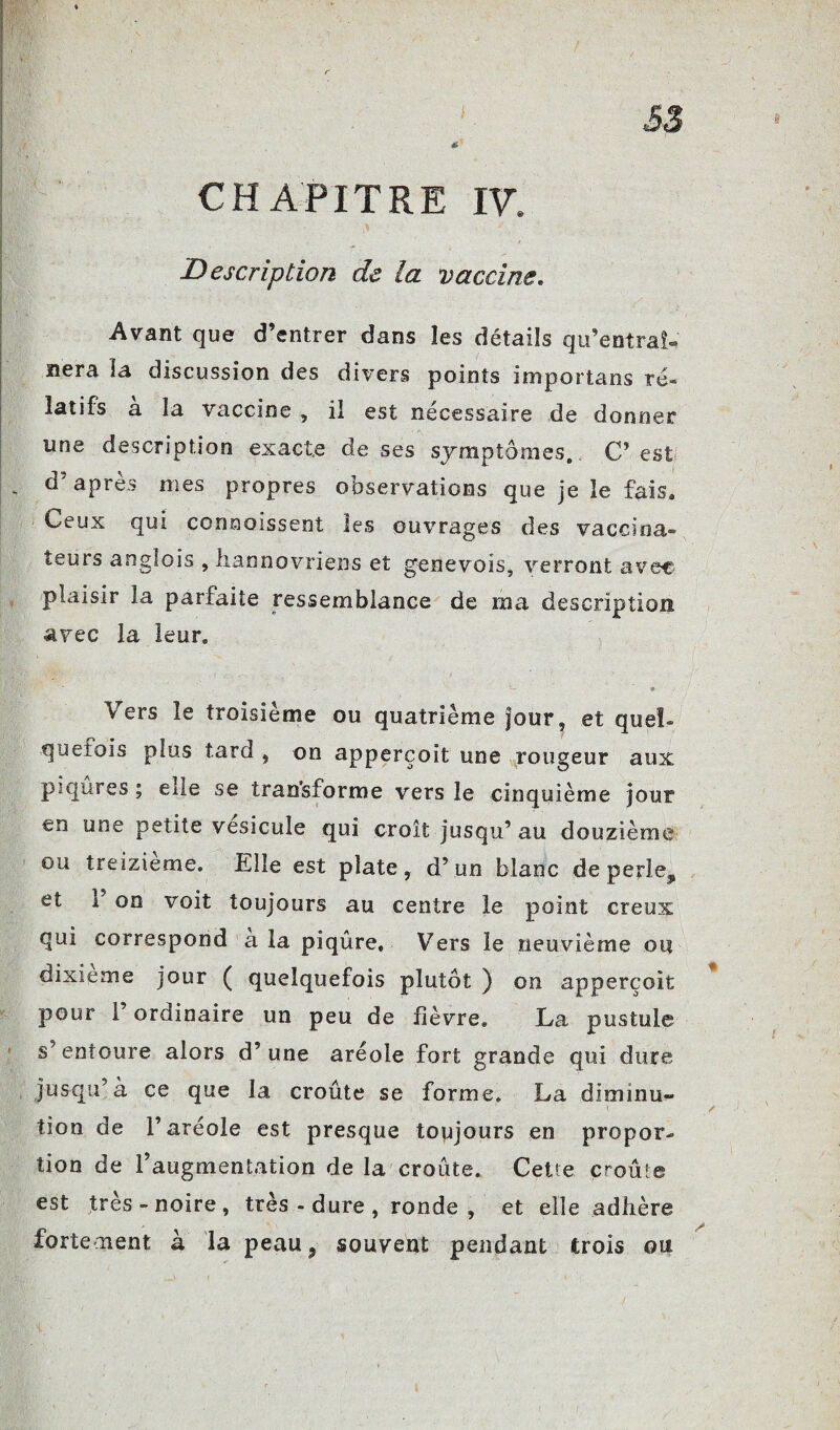 £3 CHAPITRE W. Description de la vaccine. Avant que d’entrer dans les détails qu’entrai- nera la discussion des divers points importuns ré» latifs a la vaccine , il est necessaire de donner une description exacte de ses symptômes. C’est d’après mes propres observations que je le fais. Ceux qui connoissent les ouvrages des vaccina¬ teurs anglois , liannovriens et genevois, verront avec plaisir la parfaite ressemblance de ma description avec la leur. > « Vers le troisième ou quatrième jour, et quel¬ quefois plus tard , on apperçoit une rougeur aux piqûres ; elle se transforme vers le cinquième jour en une petite vésicule qui croît jusqu’au douzième ou treizième. Elle est plate, d’un blanc deperle^ et 1 on voit toujours au centre le point creux qui correspond a la piqûre. Vers le neuvième ou dixième jour ( quelquefois plutôt ) on apperçoit pour 1 ordinaire un peu de fièvre, La pustule s’entoure alors d’une aréole fort grande qui dure jusqu’à ce que la croûte se forme, La diminua tion de l’aréole est presque toujours en propor¬ tion de l’augmentation de la croûte. Cette croûte est très - noire , très - dure , ronde, et elle adhère fortement à la peau? souvent pendant trois ou