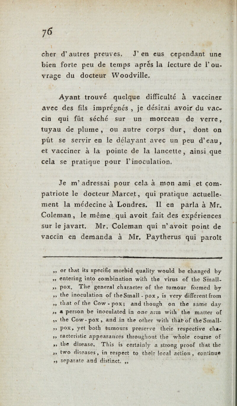 y 6 cher d’autres preuves, J? en eus cependant une bien forte peu de temps apres la lecture de l’ou¬ vrage du docteur Woodville. Ayant trouvé quelque difficulté à vacciner avec des fils imprégnés , je désirai avoir du vac¬ cin qui fût séché sur un morceau de verre, tuyau de plume , ou autre corps dur, dont on pût se servir en le délayant avec un peu d’eau, et vacciner à la pointe de la lancette, ainsi que cela se pratique pour F inoculation. Je m’adressai pour cela à mon ami et com¬ patriote le docteur Marcet, qui pratique actuelle¬ ment la médecine à Londres. Il en parla à Mr. Coleman, le même qui avoit fait des expériences sur le javart. Mr. Coleman qui n’avoit point de vaccin en demanda à Mr. Paytherus qui paroit or that its spécifie morbïd quality would be changed by îs entering into combination with the virus of the Small- ,, pox, The general character of the tumour formed by ,, the inoculation of the Small - pox , is very different from s» tîiafc of the Cow-pox; and though on the same day s> a person be inoculated in one arm with the matter of the Cow-pox, and in the other with that* of theSmali- 5, pox, yet both tumours preserve their respective cha- ,, racteristic appearancés throughout the whole course of ,, the disease. This is certainly a strong proof that the s9 two diseases , in respect to their local action , continu* ,s separate and distinct „