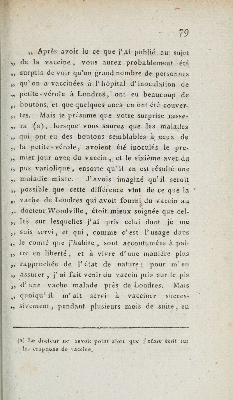 Après avoir lu ce que j’ai publié au sujet •*> de la vaccine , vous aurez probablement été ,, surpris de voir qu’un grand nombre de personnes ,, qu’on a vaccinées a T hôpital d’inoculation de „ petite - vérole à Londres, ont eu beaucoup de f, boutons, et que quelques unes en ont été couver' ,, tes. Mais je présumé que votre surprise cesse- ,, ra (a), lorsque vous saurez que les malades ,, qui ont eu des boutons semblables à ceux de ,, la petite - vérole, avoient été inoculés le pre- mier jour avec du vaccin , et le sixième avec du pus variolique, ensorte qu’il en est résulté une I V 9, maladie mixte. J’avois imaginé qu’il seroit ,, possible que cette différence vînt de ce que la 9, vache de Londres qui avoit fourni du vaccin au ,, docteur Woodville , étoit mieux soignée que ceb les sur lesquelles j’ai pris celui dont je me ,, suis servi, et qui, comme c’est l’usage dans .9, le comté que j’habite , sont accoutumées à paî- ,, ire en liberté, et à vivre d’une manière plus „ rapprochée de l’état de nature ; pour m’en 9> assurer, j’ai fait venir du vaccin pris sur le pis 9, d’une vache malade près de Londres. Mais 5, quoiqu’ il m’ait servi à vacciner succès- ,, sivement, pendant plusieurs mois de suite, en (a) Le docteur ne savoit point alors que j’eûsse écrit les éruptions de vaccine. sur