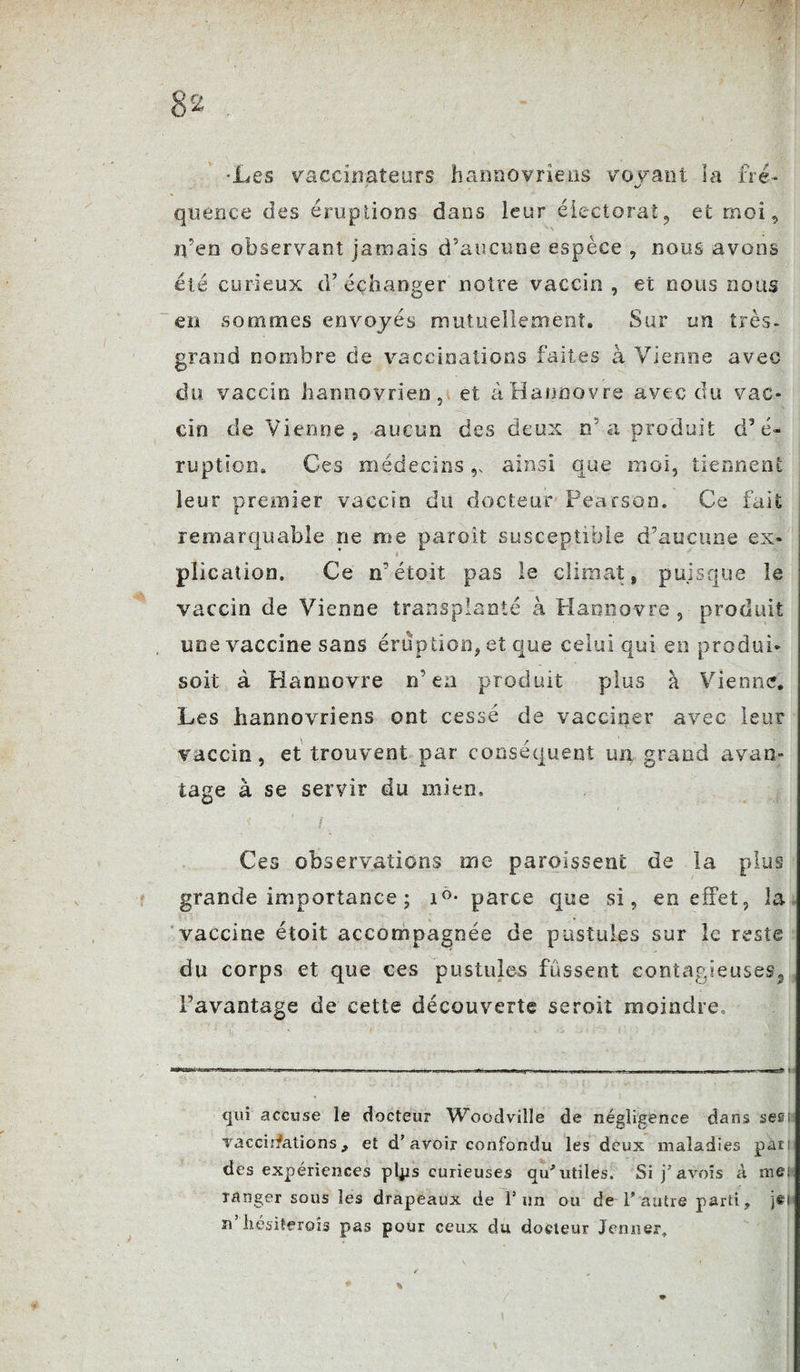 •Les vaccinateurs hannovrîens voyant la ne- %/ quen.ce des éruptions dans leur électorat, et moi, iven observant jamais d’aucune espèce , nous avons été curieux d’échanger noire vaccin , et nous nous en sommes envoyés mutuellement. Sur un très- grand nombre de vaccinations faites à Vienne avec du vaccin hannovrien, et àHannovre avec du vac¬ cin de Vienne, aucun des deux n’ a produit d’é¬ ruption. Ces médecins v ainsi que moi, tiennent leur premier vaccin du docteur Pearson. Ce fait remarquable ne me paroit susceptible d’aucune ex¬ plication. Ce n’étoit pas le climat, puisque îe vaccin de Vienne transplanté à Hannovre, produit une vaccine sans éruption, et que celui qui en produi¬ sit à Hannovre n’ea produit plus à Vienne. Les hannovrîens ont cessé de vacciner avec leur vaccin, et trouvent par conséquent un grand avan¬ tage à se servir du mien. Ces observations me paroissenc de la plus grande importance ; i°- parce que si, en effet, la vaccine étoit accompagnée de pustules sur le reste du corps et que ces pustules fussent contagieuses^ l’avantage de cette découverte seroit moindre. qui accuse le docteur Woodville de négligence dans ses; vacciîfations, et d’avoir confondu les deux maladies par des expériences plps curieuses qu’utiles. Si pavois à me; ranger sous les drapeaux de l’un ou de l’autre parti, j£i n’iiésiterois pas pour ceux du docteur Jenner,