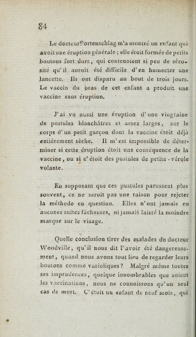 Le docteurPortenschlag m5a montré un enfant qui avait une éruption générale ; elle étoit formée de petits boutons fort durs, qui contenoient si peu de séro» site qu’il auroit été difficile d’en humecter une lancette, lis ont disparu au bout de trois jours. Le vaccin du bras de cet enfant a produit une vaccine sans éruption. P ai vu aussi une éruption d’ une vingtaine de pustules blanchâtres et assez larges, sur le corps d’un petit garçon dont la vaccine étoit déjà entièrement sèche. Il m’est impossible de déter¬ miner si cette éruption étoit une conséquence de la vaccine, ou si c’étoit des pustules de petite - vérole volante. En supposant que ces pustules parussent plus souvent, ce ne seroit pas une raison pour rejeter la méthode en question. Elles n’ont jamais eu aucunes suites fâcheuses, ni jamais laissé la moindre marque sur le visage. t Quelle conclusion tirer des malades du docteur Woodville, qu’il nous dit l’avoir été dangereuse¬ ment, quand nous avons tout lieu de regarder leurs boutons comme varioliques ? Malgré même toutes ses imprudences, quelque innombrables que soient les vaccinations, nous ne connoissons qu’un seul cas de mort. C’étoit un enfant de neuf mois, qui