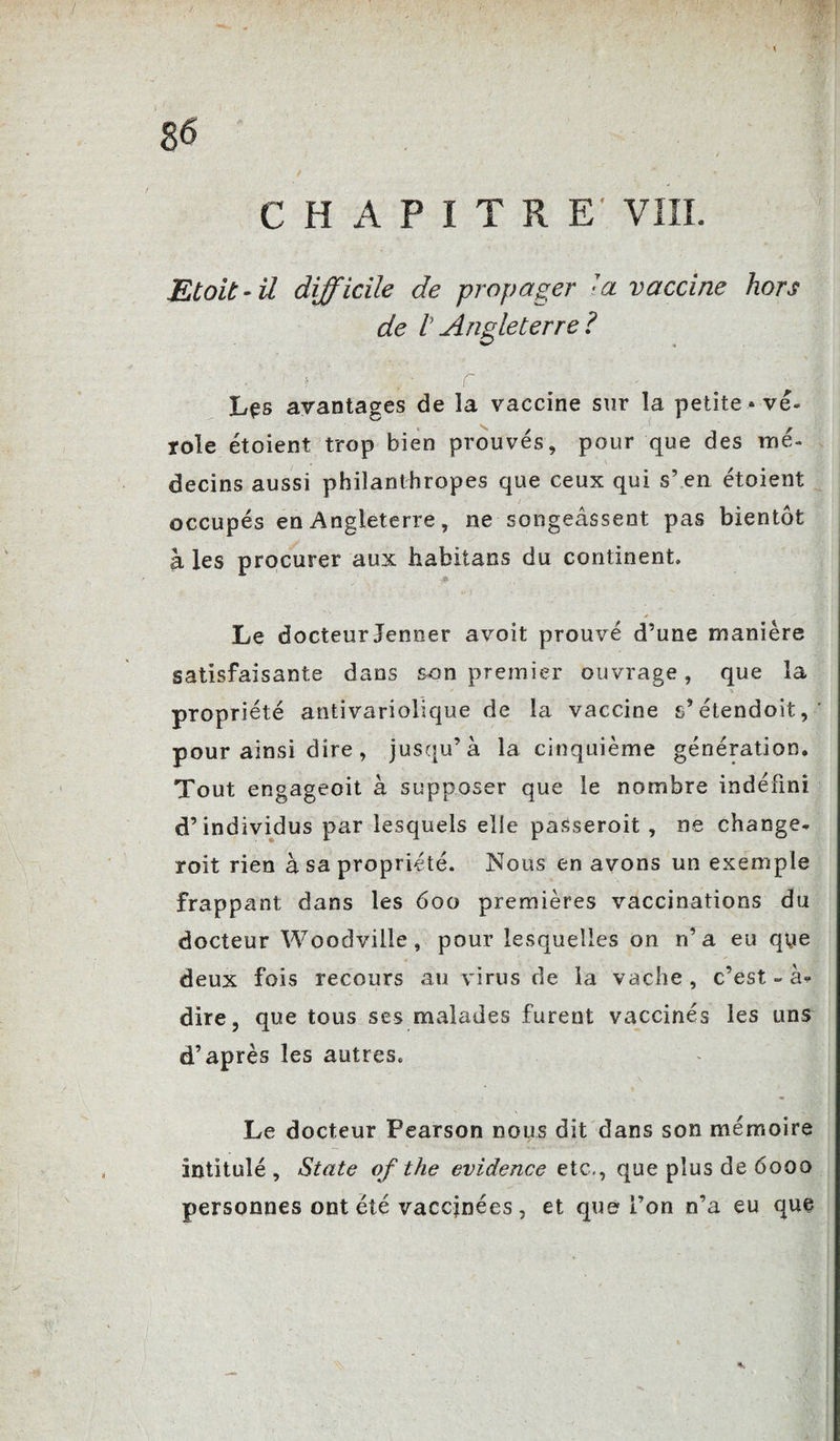 CHAPITRE' VIII. Etait-il difficile de propager la vaccine hors de h Angleterre? Les avantages de la vaccine sur la petite* vé¬ role étoient trop bien prouvés, pour que des mé¬ decins aussi philanthropes que ceux qui s\en étoient occupés en Angleterre, ne songeâsseot pas bientôt à les procurer aux habitans du continent. £ ✓ Le docteur Jenner avoit prouvé d’une manière satisfaisante dans &on premier ouvrage, que la propriété antivariolique de la vaccine s’étendoit, pour ainsi dire, jusqu’à la cinquième génération. Tout engageoit à supposer que le nombre indéfini d’individus par lesquels elle passeroit , ne change- roit rien à sa propriété. Nous en avons un exemple frappant dans les 600 premières vaccinations du docteur Woodvilie, pour lesquelles on n’a eu qye deux fois recours au virus de la vache , c’est - à<* dire, que tous ses malades furent vaccinés les uns d’après les autres. Le docteur Pearson nous dit dans son mémoire intitulé, State of the evidence etc,, que plus de 6000 personnes ont été vaccinées, et que l’on n’a eu que *