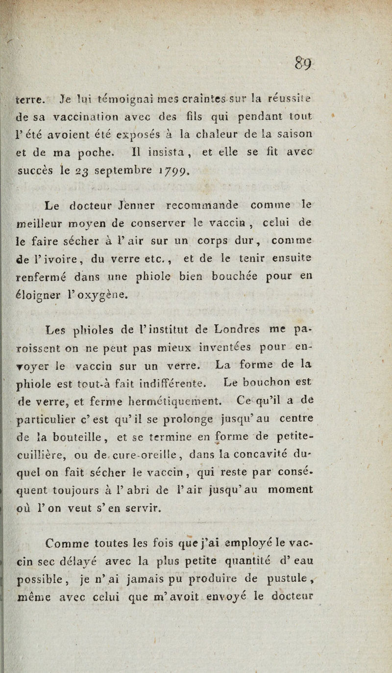 terre. Je lui témoignai mes craintes sur la réussite de sa vaccination avec des fils qui pendant tout l’été avoient été exposés à la chaleur de la saison et de ma poche. Il insista , et elle se fit avec succès le 23 septembre 1799» Le docteur Jenner recommande comme le meilleur moyen de conserver le vaccin , celui de le faire sécher à l’air sur un corps dur, comme de l’ivoire, du verre etc., et de le tenir ensuite renfermé dans une phiole bien bouchée pour en éloigner l’oxygène. Les phioles de l’institut de Londres me pa- roissent on ne peut pas mieux inventées pour en¬ voyer le vaccin sur un verre. La forme de la phiole est tout-à fait indifférente. Le bouchon est de verre, et ferme hermétiquement. Ce qu’il a de particulier c’est qu’il se prolonge jusqu’au centre de la bouteille, et se termine en forme de petite- cuilîière, ou de cure-oreille, dans la concavité du¬ quel on fait sécher le vaccin , qui reste par consé* quent toujours à 1’abri de l’air jusqu’au moment où l’on veut s’en servir. Comme toutes les fois que j’ai employé le vac- cin sec délayé avec la plus petite quantité d’eau possible , je n’ ai jamais pu produire de pustule , même avec celui que m’avait envoyé le docteur