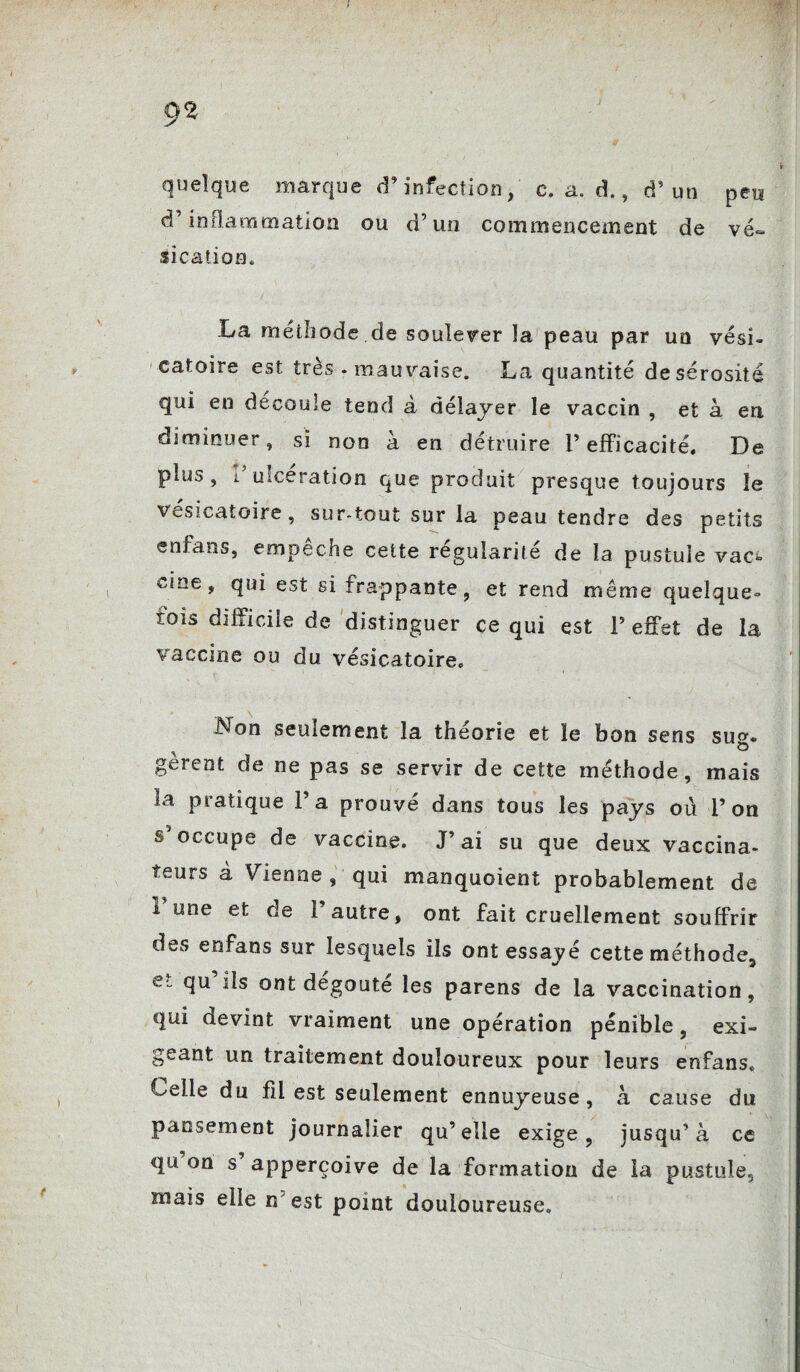 9% quelque marque d’infection, c. a. à., d’un peu d’inflammation ou d’un commencement de vé¬ sication. La méthode.de soulever la peau par uo vési¬ catoire est très - mauvaise. La quantité de sérosité qui en découlé tend à délayer le vaccin , et à en diminuer, si non à en détruire l’efficacité. De plus , i ulcération que produit presque toujours le vésicatoire, sur-tout sur la peau tendre des petits enfans, empêche cette régularité de la pustule vac» , qui est si frappante, et rend même quelque- mis difficile de distinguer ce qui est V effet de la vaccine ou du vésicatoire. Non seulement la théorie et le bon sens sug¬ gèrent de ne pas se servir de cette méthode, mais la pratique l’a prouvé dans tous les pays où l’on s’occupe de vaccine. J’ai su que deux vaccina¬ teurs à Vienne , qui manquoient probablement de 1 une et de l’autre, ont fait cruellement souffrir des enfans sur lesquels ils ont essayé cette méthode, e ont dégoûté les parens de la vaccination, qui devint vraiment une opération pénible, exi¬ geant un traitement douloureux pour leurs enfans. Celle du fil est seulement ennuyeuse, à cause du pansement journalier qu’elle exige, jusqu’à ce qu on s’apperçoive de la formation de la pustule, mais elle n'est point douloureuse.