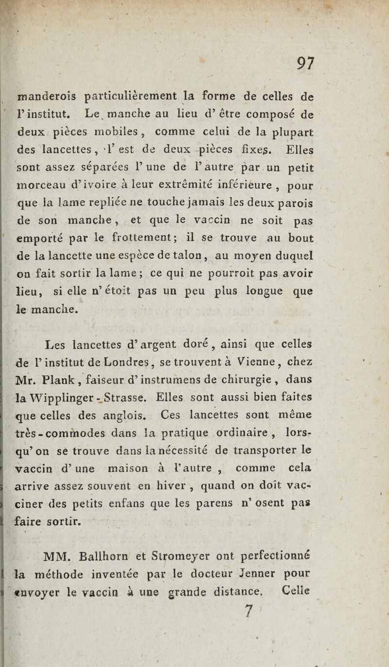 manderais particulièrement la forme de celles de l’institut. Le. manche au lieu d’être composé de deux pièces mobiles 5 comme celui de la plupart des lancettes , '1? est de deux pièces fixes. Elles sont assez séparées l’une de l’autre par un petit morceau d’ivoire à leur extrémité inférieure , pour que la lame repliée ne touche jamais les deux parois de son manche, et que le vaccin ne soit pas emporté par le frottement; il se trouve au bout de la lancette une espèce de talon , au moyen duquel on fait sortir la lame; ce qui ne pourroit pas avoir lieu, si elle n’ étoit pas un peu plus longue que le manche. Les lancettes d’argent doré 9 ainsi que celles de l’institut de Londres, se trouvent à Vienne, chez Mr. Plank , faiseur d’instrumens de chirurgie , dans la Wipplinger - Strasse. Elles sont aussi bien faites que celles des anglois. Ces lancettes sont même très-commodes dans la pratique ordinaire, lors¬ qu’on se trouve dans la nécessité de transporter le r vaccin d’une maison à l’autre , comme cela ï arrive assez souvent en hiver , quand on doit vac- il ciner des petits enfans que les parens n’ osent pas li faire sortira BwSw' ■ v * • w . MM. Ballhorn et Stromeyer ont perfectionné li la méthode inventée par le docteur Jenner pour i «nvoyer le vaccin à une grande distance» Celle 7 '