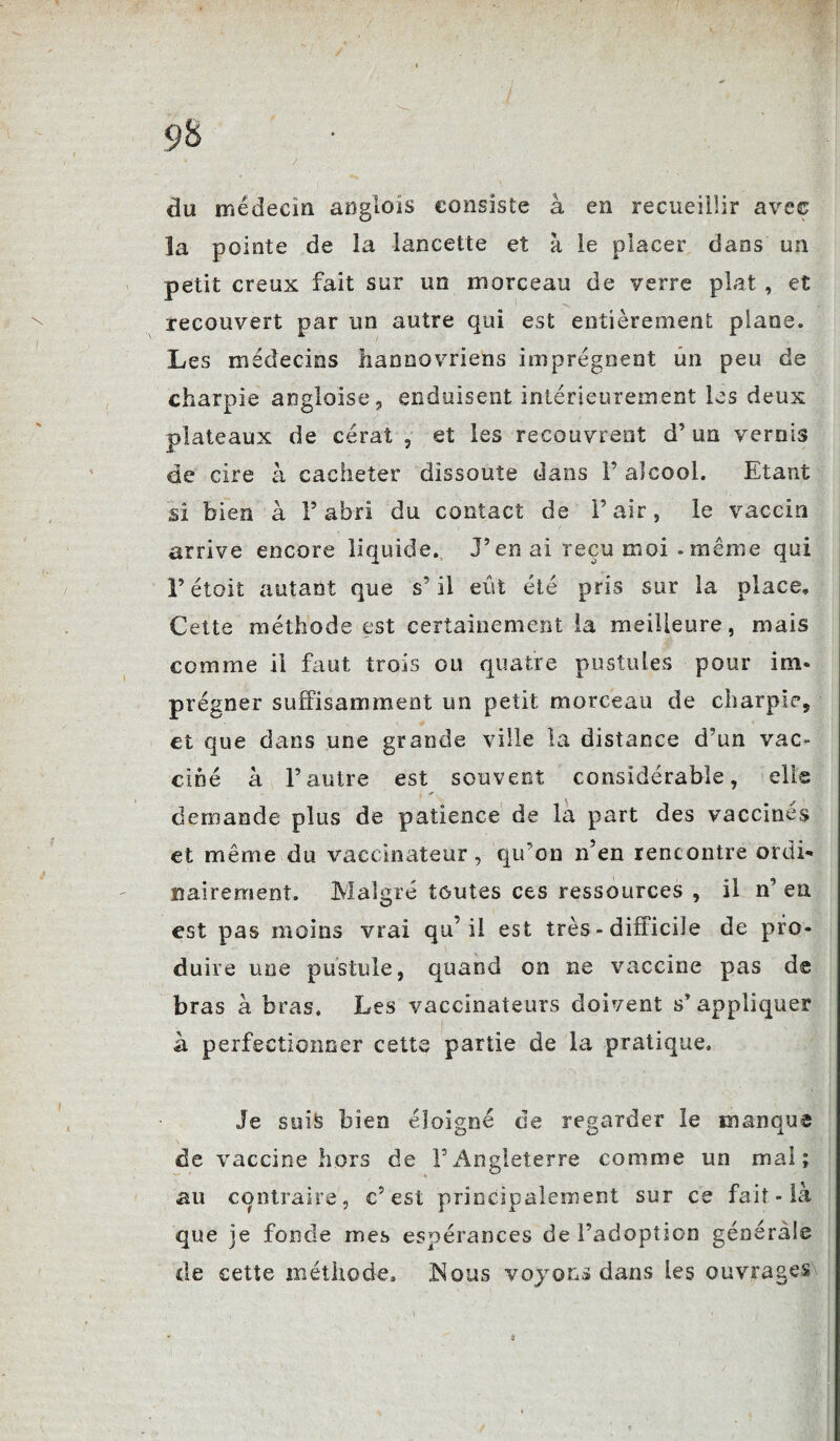 du médecin anglols consiste à en recueillir avec la pointe de la lancette et à le placer dans un petit creux fait sur un morceau de verre plat , et recouvert par un autre qui est entièrement plane. Les médecins hannovriens imprègnent un peu de charpie anglaise,, enduisent intérieurement les deux plateaux de cérat , et les recouvrent d’un vernis de cire à cacheter dissoute dans F alcool. Etant si bien à F abri du contact de F air, le vaccin arrive encore liquide. J’en ai reçu moi . même qui F étoit autant que s’il eût été pris sur la place» Cette méthode est certainement la meilleure, mais comme il faut trois ou quatre pustules pour im- prégner suffisamment un petit morceau de charpie, et que dans une grande ville la distance d’un vac¬ ciné à l’autre est souvent considérable, elle demande plus de patience de la part des vaccines et même du vaccinateur, qifon n’en rencontre ordi¬ nairement. Malgré toutes ces ressources , il n’ en est pas moins vrai qu’il est très - difficile de pro¬ duire une pustule, quand on ne vaccine pas de bras à bras. Les vaccinateurs doivent s’ appliquer à perfectionner cette partie de la pratique. Je suis bien éloigné de regarder le manque de vaccine hors de l’Angleterre comme un mal; au contraire, c’est principalement sur ce fait - là que je fonde mes espérances de l’adoption générale de cette méthode. Nous voyous dans Les ouvrages