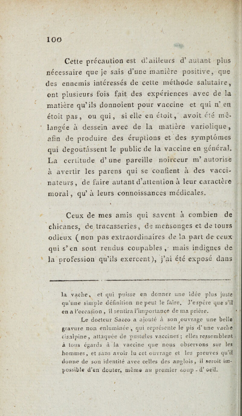 / 100 Cette précaution est d! ailleurs d’autant plus nécessaire que je sais d'une manière positive, que des ennemis intéressés de cette méthode salutaire, ont plusieurs fois fait des expériences avec de la matière qu’ils donnaient pour vaccine et qui n’ en étoit pas, ou qui, si elle en ét.oit, avoit été mé¬ langée à dessein avec de la matière variolique 5 afin de produire des éruptions et des symptômes qui dégoûtassent le public de la vaccine en général, La certitude d’une pareille noirceur m’ autorise à avertir les parens qui se confient à des vacci¬ nateurs, de faire autant d’attention à leur caractère moral, qu’ à leurs connoissances médicales, « “ 1 _  Ceux de mes amis qui savent à combien de chicanes, de tracasseries, de mehsonges et dé tours odieux (non pas extraordinaires de la part de ceux qui s’en sont rendus coupables,- mais indignes de la profession qu’ils exercent), j’ai été exposé dans la vache, et qui puisse en donner une idée plus juste qu'une simple définition ne peut le faire. J’espère que s’il en a l'occasion , il sentira l’importance de ma prière. Le docteur Sacco a ajouté à son /ouvrage une belle gravure non enluminée, qui représente le pis d’une vache cisalpine , attaquée de pustules vaccines ; elles ressemblent à tous égards à la vaccine que nous observons sur les hommes, et sans avoir lu cet ouvrage et les preuves qu'il dorme de son identité avec celles des anglois, ii seroit im¬ possible d’en douter, même au premier èoup - d’ oeil. 4