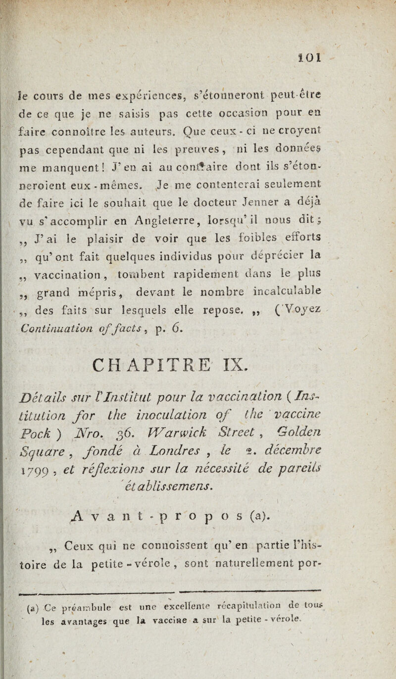 le cours de mes expériences, s’étonneront peut-être de ce que je ne saisis pas cette occasion pour en faire conrsoitre les auteurs. Que ceux » ci ne croyenî pas cependant que ni les preuves , ni les données me manquent! J’en ai au contraire dont ils s’eton- neroient eux-mêmes. Je me contenterai seulement de faire ici le souhait que le docteur Jenner a déjà vu s’accomplir en Angleterre, lorsqu'il nous dit; ,, J’ai le plaisir de voir que les faibles efforts ,, qu’ont fait quelques individus pour déprécier la ,, vaccination, tombent rapidement dans le plus ,, grand mépris, devant le nombre incalculable ,, des faits sur lesquels elle repose. 9, ( Voyez Continuation offacts, p. 6. ' ' - „ x CHAPITRE IX. Détails sur T Institut pour la vaccination (Ins¬ titution for the inoculation of the vaccine Dock ) Nro. 36. IVarwick Street , Golden Square , fondé à Londres , le décembre 1799 , et réf exions sur la nécessité de pareils établis s emens, - ■ 1 ^Avant-propos (a). ,, Ceux qui ne commissent qu’ en partie l’his¬ toire delà petite - vérole , sont naturellement por- (a) Ce préambule est une excellente récapitulation de tous les avantages c[ue la vaccine a sur la petite - verole..