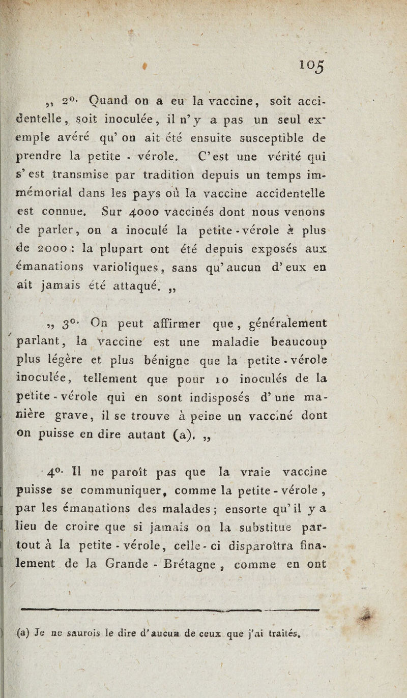 ,, 2°* Quand on a eu la vaccine, soit acci¬ dentelle , soit inoculée, il n’ y a pas un seul ex emple avéré qu’ on ait été ensuite susceptible de prendre la petite - vérole. C’est une vérité qui s’ est transmise par tradition depuis un temps im¬ mémorial dans les pays où la vaccine accidentelle est connue. Sur 4000 vaccinés dont nous venons de parler, on a inoculé la petite - vérole k plus de 2000 : la plupart ont été depuis exposés aux émanations varioliques, sans qu’aucun d’eux en ait jamais été attaqué. ,, ; 1 C ,, 3°* On peut affirmer que, généralement parlant, la vaccine est une maladie beaucoup plus légère et plus bénigne que la petite - vérole inoculée, tellement que pour 10 inoculés de la petite - vérole qui en sont indisposés d’une ma¬ niéré grave, il se trouve à peine un vacciné dont on puisse en dire autant (a), „ 4°* Il ne paroît pas que la vraie vaccine puisse se communiquer, comme la petite - vérole , par les émanations des malades; ensorte qu’il y a lieu de croire que si jamais on la substitue par¬ tout à la petite - vérole, celle-ci disp.aroîtra fina¬ lement de la Grande - Brétagne , comme en ont / (a) Je ne saurois le dire d'aucun de ceux que j’ai traités.