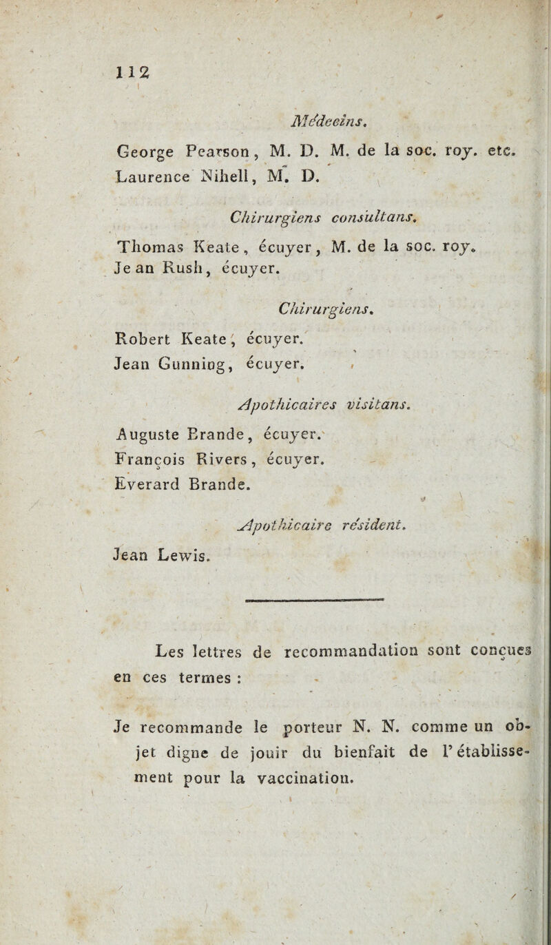 112 Médecins. George Pearson , M. D. M. de la sac. roy. etc. Laurence Niheli, M. D. Chirurgiens consultans. ? Thomas Keate, écuyer, M. de la soc, roy0 Jean Rush, écuyer. Chirurgiens. Robert Keate, écuyer. > — Jean Gunning, écuyer. Apothicaires visitans. Auguste Erande, écuyer. François Rivers, écuyer. Everard Brands. Apothicaire re'sident. Jean Lewis. Les lettres de recommandation sont conçues en ces termes : Je recommande le porteur N. N. comme un ob¬ jet digne de jouir du bienfait de l’établisse¬ ment pour la vaccination. /