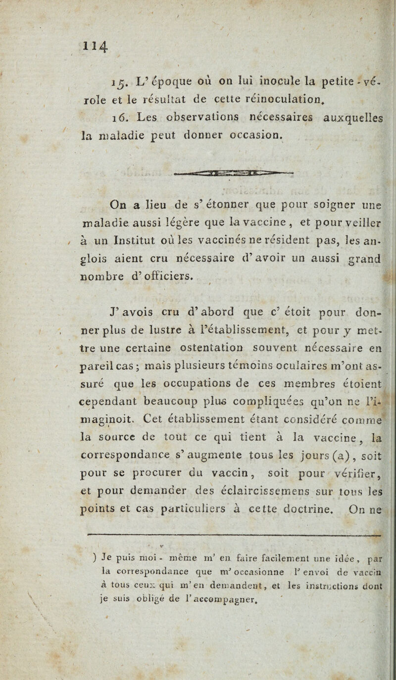 ig. L’époque où on lui inocule la petite -vé¬ role et le résultat de cette réinocuîaticn, 16. Les observations nécessaires auxquelles la maladie peut donner occasion. On a lieu de s’ étonner que pour soigner une maladie, aussi légère que la vaccine, et pour veiller à un Institut où les vaccinés ne résident pas, les an* glois aient cru nécessaire d’avoir un aussi grand nombre d’officiers. •*r 4 J’ avois cru d’abord que c’étoit pour don- nerplus de lustre à l’établissement, et pour y met¬ tre une certaine ostentation souvent nécessaire en pareil cas ; mais plusieurs témoins oculaires m’ont as¬ suré que les occupations de ces membres étoient cependant beaucoup plus compliquées qu’on ne l’i- maginoit. Cet établissement étant considéré comme la source de tout ce qui tient à la vaccine, la correspondance s’augmente tous les jours (a) , soit pour se procurer du vaccin, soit pour vérifier, et pour demander des éclaircissemens sur tous les points et cas particuliers à cette doctrine. On ne ) Je puis moi - même m’ en faire facilement une idée, par la correspondance que occasionne T envoi de vaccin à tous ceux qui m’en demandent, et les instructions dont je suis obligé de l’accompagner.