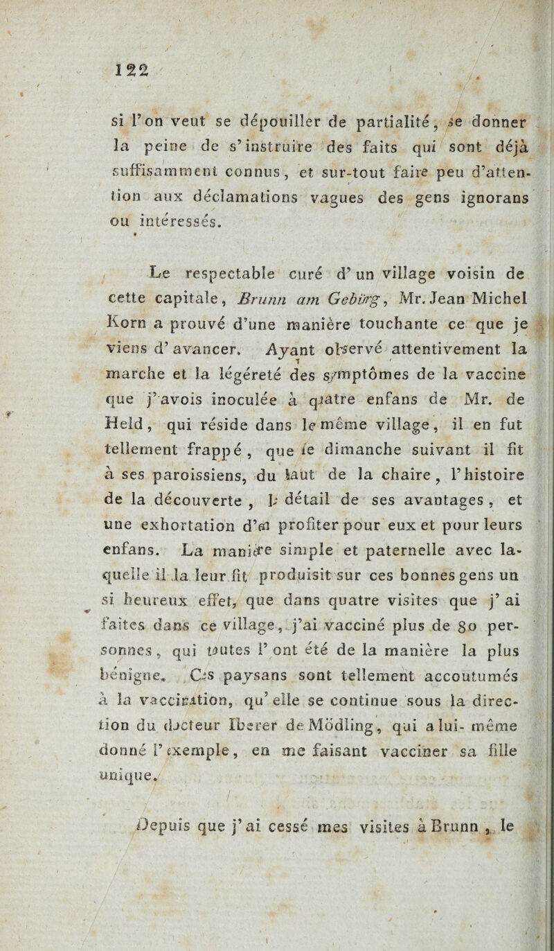 si Ton veut se dépouiller de partialité, àe donner la peine de s’instruire des faits qui sont déjà suffisamment connus, et sur-tout faire peu d’atten- « tion aux déclamations vagues des gens ignorans ou intéressés. » Le respectable curé d’un village voisin de cette capitale, Brumi am Gebürg, Mr. Jean Michel Korn a prouvé d’une manière touchante ce que je viens d’avancer. Avant observé attentivement la marche et la légéreté des symptômes de la vaccine que j’avois inoculée à qjatre enfans de Mr. de Held, qui réside dans le même village, il en fut tellement frappé, que le dimanche suivant il fit à ses paroissiens, du Jsaut de la chaire, l’histoire de la découverte , P détail de ses avantages , et une exhortation d’aï profiter pour eux et pour leurs enfans. La manière simple et paternelle avec la¬ quelle il la leur fit produisit sur ces bonnes gens un si heureux effet, que dans quatre visites que j’ ai faites dams ce village, j’ai vacciné plus de go per¬ sonnes , qui toutes P ont été de la manière la plus bénigne. Os paysans sont tellement accoutumés à la vaccination, qu? elle se continue \sous la direc¬ tion du djcîeur Itérer deModiing, qui a lui- même donné P exemple, en me faisant vacciner sa fille unique. Depuis que j’ai cessé mes visites àBrunn 3 le i