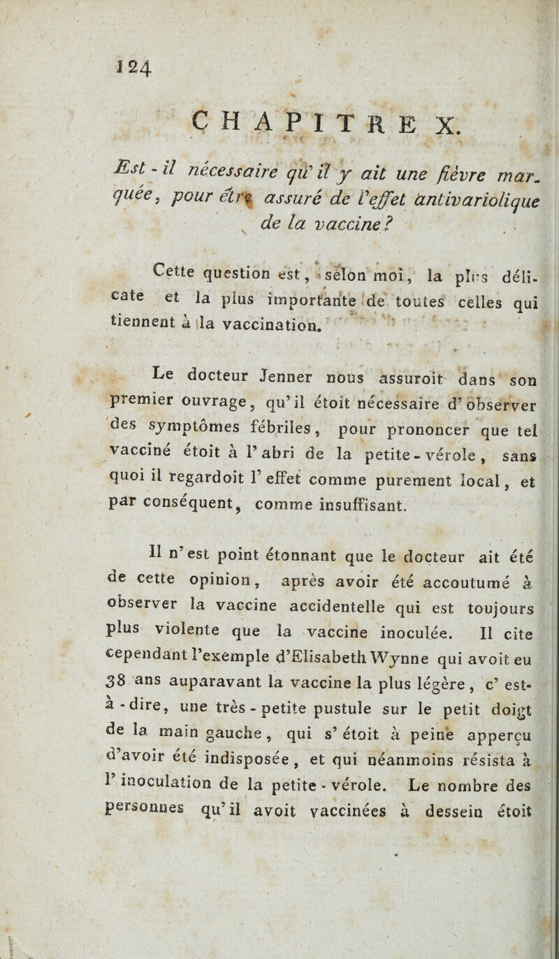 CHAPITRE X. « : i Est - U nécessaire qiï il y ait une fièvre mar„ quêe s pour eir% assuré de Veffet antivariolique de la vaccine? Cette question est, selon moi, la pins déli¬ cate et la plus importante de toutes celles qui tiennent à la vaccination. Le docteur Jenner nous assuroit dans son premier ouvrage, qu’il étoit nécessaire d’observer des symptômes fébriles, pour prononcer que tel vaccine etoit a l’abri de la petite - vérole , sans quoi il regardoit 1’ effet comme purement local, et par conséquent, comme insuffisant. Il n’est point étonnant que le docteur ait été de cette opinion, après avoir été accoutumé à observer la vaccine accidentelle qui est toujours plus violente que la vaccine inoculée. Il cite cependant l’exemple d’Elisabeth Wynne qui avoiteu 38 ans auparavant la vaccine la plus légère, c’ est- a-dire, une très - petite pustule sur le petit doigt de la main gauche , qui s’ étoit à peine apperçu d avoir été indisposée , et qui néanmoins résista à 1 inoculation de la petite - vérole. Le nombre des personnes qu’il avoit vaccinées à dessein étoit