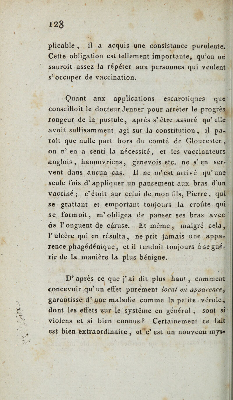 plicable , il a acquis une consistance purulente. Cette obligation est tellement importante, qu’on ne sauroit assez la répéter aux personnes qui veulent s’occuper de vaccination. Quant aux applications escarotiques que conseilloit le docteur Jenner pour arrêter le progrès rongeur de la pustule, après s’être assuré qu’elle avoit suffisamment agi sur la constitution , il pa- roit que nulle part hors du comté de Gloucester, on n’en a senti la nécessité, et les vaccinateurs V angîois , hannovriens, genevois etc, ne s’en ser¬ vent dans aucun cas. Il ne m’est arrivé qu’une seule fois d’appliquer un pansement aux bras d’un vacciné; c’étoit sur celui de mon fils, Pierre, qui se grattant et emportant toujours la croûte qui se formoit, m’obligea de panser ses bras avec de l’onguent de céruse. Et même, malgré cela, l’ulcère qui en résulta, ne prit jamais une appa¬ rence phagédénique, et il tendoit toujours à se gué¬ rir de la manière la plus bénigne. ! D’après ce que j’ai dit plus haut, comment concevoir qu’un effet purement local en apparence, garantisse d’une maladie comme la petite - vérole, dont les effets sur le système en général , sont si violens et si bien connus? Certainement ce fait est bien extraordinaire , et c’ est un nouveau mys«