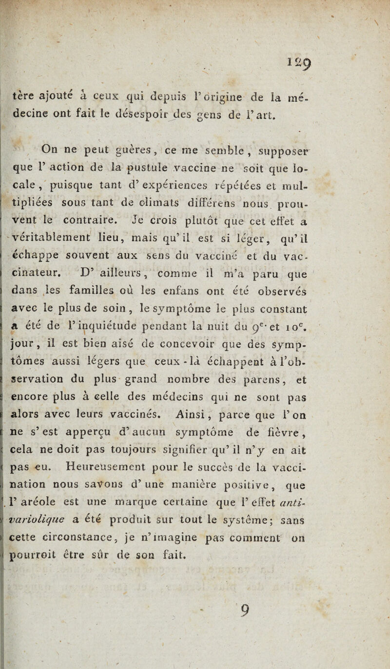 / 129 mé- tère ajoute à ceux qui depuis P origine de h decine ont fait le désespoir des gens de Part. On ne peut guères, ce me semble, supposer que P action de la pustule vaccine ne soit que lo¬ cale , puisque tant cl’expériences répétées et mul¬ tipliées sous tant de climats dîfférens nous prou¬ vent le contraire. Je crois plutôt que cet effet a véritablement lieu, mais qu’il est si léger, qu’il échappe souvent aux sens du vacciné et du vac¬ cinateur. D’ ailleurs, comme il m’a paru que dans les familles où les enfans ont été observés avec le plus de soin , le symptôme le plus constant a été de l’inquiétude pendant la nuit du 9e-et 10e. jour , il est bien aisé de concevoir que des symp¬ tômes aussi légers que ceux-là échappent à l’ob¬ servation du plus grand nombre des parens, et encore plus à celle des médecins qui ne sont pas alors avec leurs vaccinés. Ainsi, parce que l’on ne s’est apperçu d’aucun symptôme de fièvre, cela ne doit pas toujours signifier qu’ il n’y en ait pas eu. Heureusement pour le succès de la vacci¬ nation nous savons d’une manière positive, que P aréole est une marque certaine que P effet anti¬ variolique a été produit sur tout le système; sans cette circonstance, je n’imagine pas comment on pourroit être sûr de son fait. 9