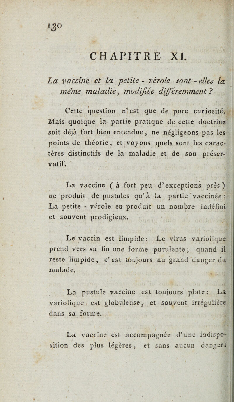 igo CHAPITRE XI. i . •- f ■ . m. •» -, *tji ‘ t La vaccine et la petite - vérole sont - elles la meme maladie, modifiée différemment? Cette question n’est que de pure curiosité. Mais quoique la partie pratique de cette doctrine soit déjà fort bien entendue, ne négligeons pas les points de théorie, et voyons quels sont les carac- tères distinctifs de la maladie et de son préser¬ vatif» La vaccine ( à fort peu d’exceptions près) ne produit de pustules qu’à la partie vaccinée : La petite - vérole en produit un nombre indéfini et souvent prodigieux. Le vaccin est limpide: Le virus variolique prend vers sa fin une forme purulente ; quand il reste limpide, c’est toujours au grand danger du malade. La pustule vaccine est toujours plate: La variolique est globuleuse, et souvent irrégulière dans sa forme, La vaccine est accompagnée d’une indispo- sition des plus légères, et sans aucun danger; l