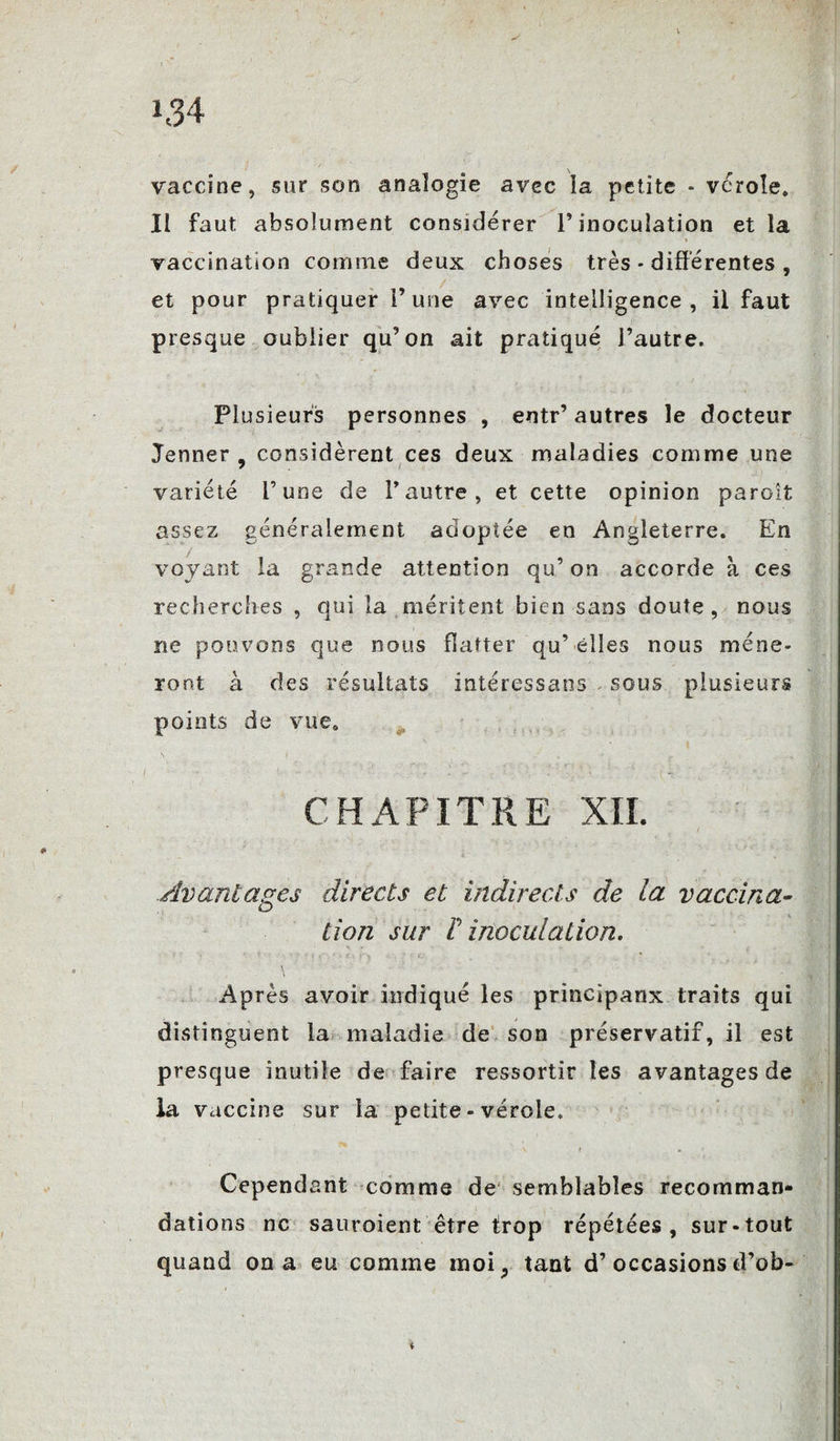 »34 vaccine, sur son analogie avec îa petite - vérole, Ii faut, absolument considérer T inoculation et la vaccination comme deux choses très * différentes , et pour pratiquer F une avec intelligence, il faut presque oublier qu’on ait pratiqué l’autre. Plusieurs personnes , entr’ autres le docteur Jenner , considèrent ces deux maladies comme une variété l’une de l’autre, et cette opinion paroît assez généralement adoptée en Angleterre. En voyant la grande attention qu’ on accorde à ces recherches , qui la méritent bien sans doute , nous ne pouvons que nous flatter qu’ elles nous mène¬ ront à des résultats intéressans . sous plusieurs points de vue. CHAPITRE XII. Avantages directs et indirects de la vaccina¬ tion sur F inoculation. Après avoir indiqué les principanx traits qui distinguent la maladie de son préservatif, il est presque inutile de faire ressortir les avantages de la vaccine sur îa petite - vérole. \ i * Cependant comme de semblables recomman¬ dations ne sauraient être trop répétées, sur-tout quand on a eu comme moi, tant d’occasionsd’ob-