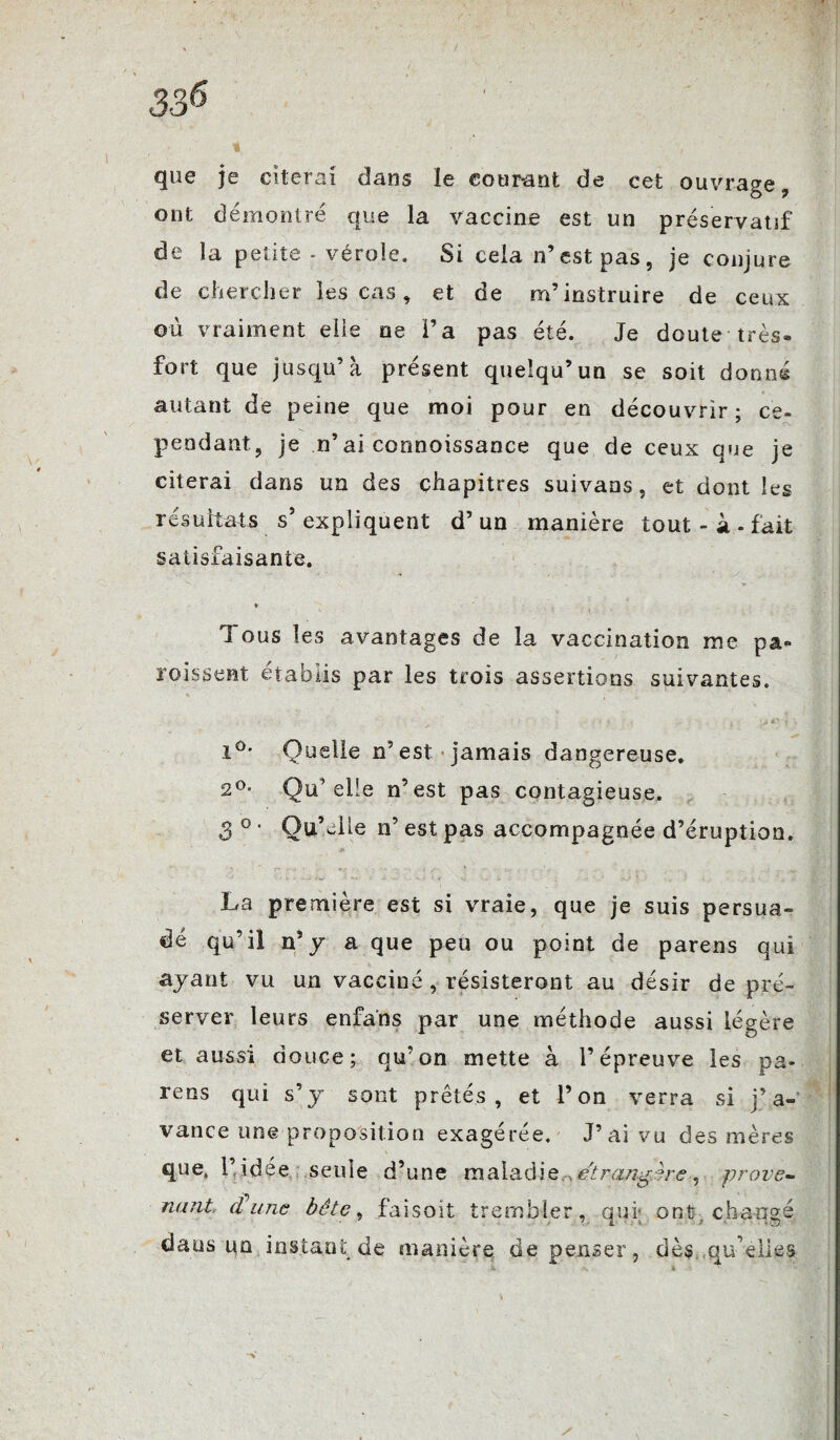 336 que je citerai dans le courant de cet ouvrage, ont démontré que la vaccine est un préservatif de la petite - vérole. Si cela n’ est pas , je conjure de chercher les cas , et de m’instruire de ceux où vraiment elle ne l’a pas été. Je doute très- fort que jusqu’à présent quelqu’un se soit donné autant de peine que moi pour en découvrir; ce¬ pendant, je n’ai connoissance que de ceux que je citerai dans un des chapitres suivans, et dont les résultats s5 expliquent d’un manière tout - à . fait satisfaisante. * Tous les avantages de la vaccination me pa- roissent établis par les trois assertions suivantes. i°* Quelle n’est jamais dangereuse. 2°. Qu’elle n’est pas contagieuse. 3 ° ' Qu’elle n’est pas accompagnée d’éruption. * La première est si vraie, que je suis persua¬ dé qu’il n’y a que peu ou point de parens qui ayant vu un vacciné, résisteront au désir de pré¬ server leurs enfans par une méthode aussi légère et aussi douce; qu’on mette à l’épreuve les pa¬ réos qui s’y sont prêtés, et l’on verra si j’a- vance une proposition exagérée. J’ai vu des mères que» l’idée seule d’une maladie .étrangère, prove¬ nant dune bête, faisoit trembler, qui; ont. changé daus un instant de manière dépenser, dès qu’elles