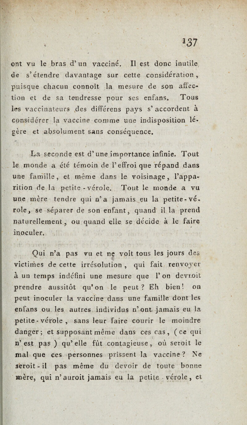 ont vu le bras d’un vacciné. Il est donc inutile de s’étendre davantage sur cette considération, puisque chacun connoît la mesure de son affec- tioo et de sa tendresse pour ses enfans. Tous les vaccinateurs des différens pays s’ accordent à considérer la vaccine comme une indisposition lé¬ gère et absolument sans conséquence. La seconde est d’une importance infinie. Tout le monde a été témoin de l’effroi que répand dans une famille, et même dans le voisinage, l’appa- rition de la petite - vérole. Tout le monde a vu une mère tendre qui n’a jamais eu la petite-vé¬ role, se séparer de son enfant, quand il la prend naturellement, ou quand elle se décide à le faire r inoculer. ; - f. '■ :f (, W • . . , . ■* ' • • . 1 • .\ - Qui n’a pas vu et rsç voit tous les jours des victimes de cette irrésolution , qui fait renvoyer à un temps indéfini une mesure que l’on devrait prendre aussitôt qu’on le peut? Eh bieu! on peut inoculer la vaccine dans une famille dont les enfans ou les autres individus n’ont jamais eu la petite - vérole , sans leur faire courir le moindre danger; et supposant même dans ces cas, (ce qui n’est pas ) qu’elle fût contagieuse, où seroit le mal que ces personnes prissent la vaccine ? Ne seroit-il pas même du devoir de toute bonne mère, qui n’auroit jamais eu la petite vérole, et