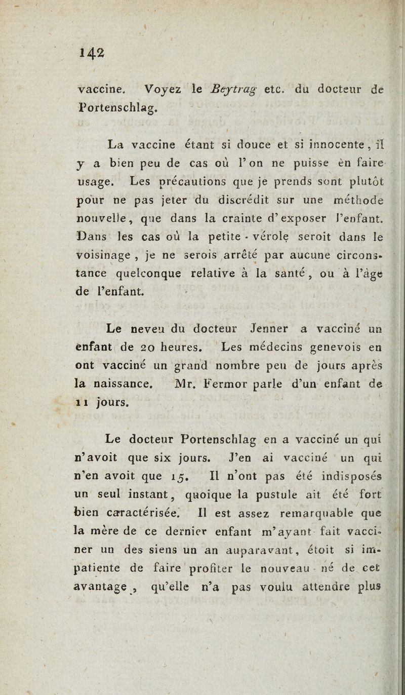 r 142 vaccine. Voyez le Bejtrag etc. du docteur de Portenschlag. La vaccine étant si douce et si innocente, il y a bien peu de cas où l’on ne puisse èn faire usage. Les précautions que je prends sont plutôt pour ne pas jeter du discrédit sur une méthode nouvelle, que dans la crainte d’exposer l’enfant. D ans les cas où la petite « vérole seroit dans le voisinage , je ne serois arrêté par aucune circons¬ tance quelconque relative à la santé , ou à l’âge de l’enfant. Le neveu du docteur Jenner a vacciné un enfant de 20 heures. Les médecins genevois en ont vacciné un grand nombre peu de jours après la naissance. 2dr. Fermor parle d’un enfant de 11 jours. Le docteur Portenschlag en a vacciné un qui n’avoit que six jours. J’en ai vacciné un qui n’en avoit que 15. Il n’ont pas été indisposés un seul instant, quoique la pustule ait été fort bien caractérisée. Il est assez remarquable que la mère de ce dernier enfant m’ayant fait vacci» ner un des siens un an auparavant, étoit si im¬ patiente de faire profiter le nouveau né de cet avantage , qu’elle n’a pas vouiu attendre plus